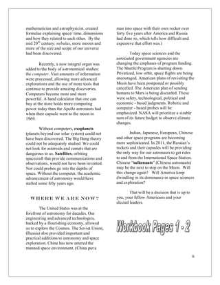 6
mathematician and astrophysicist, created
formulae explaining space/ time, dimensions
and how they related to each other. By the
mid 20th
century: nebulas, more moons and
more of the size and scope of our universe
had been discovered.
Recently, a now integral organ was
added to the body of astronomical studies:
the computer. Vast amounts of information
were processed, allowing more advanced
explorations and the use of more tools that
continue to provide amazing discoveries.
Computers become more and more
powerful. A hand calculator that one can
buy at the store holds more computing
power today than the Apollo astronauts had
when their capsule went to the moon in
1969.
Without computers, exoplanets
(planets beyond our solar system) could not
have been discovered. The Big Bang theory
could not be adequately studied. We could
not look for asteroids and comets that are
dangerous to us. Satellites, orbiting
spacecraft that provide communications and
observations, would not have been invented.
Nor could probes go into the depths of
space. Without the computer, the academic
advancement of astronomy would have
stalled some fifty years ago.
Where W e Ar e No w?
The United States was at the
forefront of astronomy for decades. Our
engineering and advanced technologies,
backed by a flourishing economy, allowed
us to explore the Cosmos. The Soviet Union,
(Russia) also provided important and
practical additions to astronomy and space
exploration. China has now entered the
manned space environment. (China put a
man into space with their own rocket over
forty five years after America and Russia
had done so, which tells how difficult and
expensive that effort was.)
Today space sciences and the
associated government agencies are
changing the emphases of program funding.
The Shuttle Program is shutting down.
Privatized, low orbit, space flights are being
encouraged. American plans of revisiting the
Moon have been postponed or possibly
cancelled. The American plan of sending
humans to Mars is being discarded. These
were safety, technological, political and
economic - based judgments. Robotic and
computer - based probes will be
emphasized. NASA will prioritize a sizable
sum of its future budget to observe climate
changes.
Indian, Japanese, European, Chinese
and other space programs are becoming
more sophisticated. In 2011, the Russian’s
rockets and their capsules will be providing
the only way for our astronauts to get rides
to and from the International Space Station.
Chinese “taikonauts” (Chinese astronauts)
may be the next to step on the Moon. Will
this change again? Will America keep
dwindling in its dominance in space sciences
and exploration?
That will be a decision that is up to
you, your fellow Americans and your
elected leaders.
 