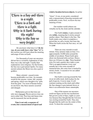 8
There is a day and there
is a night.
There is a dark and
there is a light.
Why is it dark during
the night?
Why is the day so
very bright?
Do you know what time it is? By the
way, do you really know what “time” is? In
this section you will learn about the meaning
and usage of time on Earth.
For thousands of years our ancestors
did not have a scientific explanation of why
there was a day and night. Usually their
explanations were religious. For the Greeks,
the Sun was a god named Apollo. For many
ancient cultures the Moon was also a god or
goddess.
Many celestial - caused events
became predictable over time. An example
would be the seasons: winter, fall, summer
and spring, which were thought to be “gifts
from the gods.” For most of human history
no one knew why these seasons occurred
and changed.
Mathematics proves that time can
only move forward. Physics proves time can
move either way. Past time and future time
can be measured, but not the present.
Time is not only a sequence of
events, but a measurement of speed and
relative location between objects. In earlier
“times”. It was, at one point, considered
only a measurement of passing moments and
predictable events. Now, we know the true
meaning of time.
Our modern world cultures are
virtually run by the clock and the calendar.
Our Earth rotates, it spins around. It
also orbits, meaning that it circles around
another object. That object is the Sun. The
Earth rotates once when it completes a
period that we call a twenty four hour day.
When the Earth circles the Sun once, we call
it a year.
There are sixty seconds in each
minute. Sixty minutes make an hour. It is
approximately 24,000 miles around the
middle of our planet. Planet Earth spins
about one thousand miles an hour. Hence,
there are 24 hours in a day. Three hundred
sixty five and a quarter days make a year.
This is an approximation; every year
actually has a few extra seconds of
measured time, this extra time is tracked by
atomic clocks. A second or two are added
every few years.
Our Earth is moving around the Sun
on an invisible track, held in place by the
pull of gravity. It never stops. It will
continue running on this track until either
the Sun changes it gravitational forces or
there is an unforeseen future catastrophe.
One of the reasons our ancestors
could not figure out the true mechanisms
that govern cycles of days, nights or years
was because they thought that the Universe
was circling around the Earth. They also
thought that the earth was the center of this
circle. To them this seemed true.
 