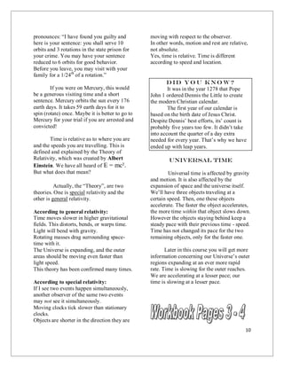 10
pronounces: “I have found you guilty and
here is your sentence: you shall serve 10
orbits and 3 rotations in the state prison for
your crime. You may have your sentence
reduced to 6 orbits for good behavior.
Before you leave, you may visit with your
family for a 1/24th
of a rotation.”
If you were on Mercury, this would
be a generous visiting time and a short
sentence. Mercury orbits the sun every 176
earth days. It takes 59 earth days for it to
spin (rotate) once. Maybe it is better to go to
Mercury for your trial if you are arrested and
convicted!
Time is relative as to where you are
and the speeds you are travelling. This is
defined and explained by the Theory of
Relativity, which was created by Albert
Einstein. We have all heard of E = mc².
But what does that mean?
Actually, the “Theory”, are two
theories. One is special relativity and the
other is general relativity.
According to general relativity:
Time moves slower in higher gravitational
fields. This distorts, bends, or warps time.
Light will bend with gravity.
Rotating masses drag surrounding space-
time with it.
The Universe is expanding, and the outer
areas should be moving even faster than
light speed.
This theory has been confirmed many times.
According to special relativity:
If I see two events happen simultaneously,
another observer of the same two events
may not see it simultaneously.
Moving clocks tick slower than stationary
clocks.
Objects are shorter in the direction they are
moving with respect to the observer.
In other words, motion and rest are relative,
not absolute.
Yes, time is relative. Time is different
according to speed and location.
Did yo u kno w?
It was in the year 1278 that Pope
John 1 ordered Dennis the Little to create
the modern Christian calendar.
The first year of our calendar is
based on the birth date of Jesus Christ.
Despite Dennis’ best efforts, its’ count is
probably five years too few. It didn’t take
into account the quarter of a day extra
needed for every year. That’s why we have
ended up with leap years.
Universal Time
Universal time is affected by gravity
and motion. It is also affected by the
expansion of space and the universe itself.
We’ll have three objects traveling at a
certain speed. Then, one these objects
accelerate. The faster the object accelerates,
the more time within that object slows down.
However the objects staying behind keep a
steady pace with their previous time - speed.
Time has not changed its pace for the two
remaining objects, only for the faster one.
Later in this course you will get more
information concerning our Universe’s outer
regions expanding at an ever more rapid
rate. Time is slowing for the outer reaches.
We are accelerating at a lesser pace; our
time is slowing at a lesser pace.
 