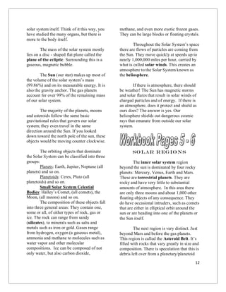 12
solar system itself. Think of it this way, you
have studied the many organs, but there is
more to the body itself.
The mass of the solar system mostly
lies on a disc - shaped flat plane called the
plane of the ecliptic. Surrounding this is a
gaseous, magnetic bubble.
The Sun (our star) makes up most of
the volume of the solar system’s mass
(99.86%) and on its measurable energy. It is
also the gravity anchor. The gas planets
account for over 99% of the remaining mass
of our solar system.
The majority of the planets, moons
and asteroids follow the same basic
gravitational rules that govern our solar
system; they even travel in the same
direction around the Sun. If you looked
down toward the north pole of the sun, these
objects would be moving counter clockwise.
The orbiting objects that dominate
the Solar System can be classified into three
groups:
Planets: Earth, Jupiter, Neptune (all
planets) and so on.
Planetoids: Ceres, Pluto (all
planetoids) and so on.
Small Solar System Celestial
Bodies: Halley’s Comet, (all comets), the
Moon, (all moons) and so on.
The composition of these objects fall
into three general areas: They contain one,
some or all, of either types of rock, gas or
ice. The rock can range from sandy
(silicates), to minerals such as salts and
metals such as iron or gold. Gases range
from hydrogen, oxygen (a gaseous metal),
ammonia and methane to molecules such as
water vapor and other molecular
compositions. Ice can be composed of not
only water, but also carbon dioxide,
methane, and even more exotic frozen gases.
They can be large blocks or floating crystals.
Throughout the Solar System’s space
there are flows of particles are coming from
the Sun. They move quickly at speeds up to
nearly 1,000,000 miles per hour, carried by
what is called solar winds. This creates an
atmosphere to the Solar System known as
the heliosphere.
If there is atmosphere, there should
be weather! The Sun has magnetic storms
and solar flares that result in solar winds of
charged particles and of energy. If there is
an atmosphere, does it protect and shield as
ours does? The answer is yes. Our
heliosphere shields out dangerous cosmic
rays that emanate from outside our solar
system.
So lar R egio ns
The inner solar system region
beyond the sun is dominated by four rocky
planets: Mercury, Venus, Earth and Mars.
These are terrestrial planets. They are
rocky and have very little to substantial
amounts of atmosphere. In this area there
are only three moons and about 1,000 other
floating objects of any consequence. They
do have occasional intruders, such as comets
that are either in elliptical orbit around the
sun or are heading into one of the planets or
the Sun itself.
The next region is very distinct. Just
beyond Mars and before the gas planets.
This region is called the Asteroid Belt. It’s
filled with rocks that vary greatly in size and
composition. There is speculation that this is
debris left over from a planetary/planetoid
 
