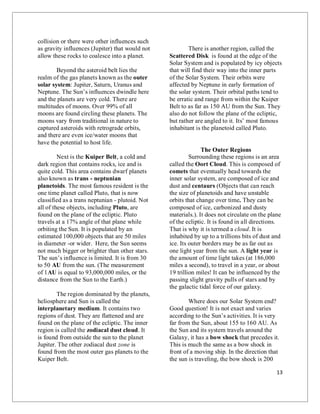 13
collision or there were other influences such
as gravity influences (Jupiter) that would not
allow these rocks to coalesce into a planet.
Beyond the asteroid belt lies the
realm of the gas planets known as the outer
solar system: Jupiter, Saturn, Uranus and
Neptune. The Sun’s influences dwindle here
and the planets are very cold. There are
multitudes of moons. Over 99% of all
moons are found circling these planets. The
moons vary from traditional in nature to
captured asteroids with retrograde orbits,
and there are even ice/water moons that
have the potential to host life.
Next is the Kuiper Belt, a cold and
dark region that contains rocks, ice and is
quite cold. This area contains dwarf planets
also known as trans - neptunian
planetoids. The most famous resident is the
one time planet called Pluto, that is now
classified as a trans neptunian - plutoid. Not
all of these objects, including Pluto, are
found on the plane of the ecliptic. Pluto
travels at a 17% angle of that plane while
orbiting the Sun. It is populated by an
estimated 100,000 objects that are 50 miles
in diameter -or wider. Here, the Sun seems
not much bigger or brighter than other stars.
The sun’s influence is limited. It is from 30
to 50 AU from the sun. (The measurement
of 1AU is equal to 93,000,000 miles, or the
distance from the Sun to the Earth.)
The region dominated by the planets,
heliosphere and Sun is called the
interplanetary medium. It contains two
regions of dust. They are flattened and are
found on the plane of the ecliptic. The inner
region is called the zodiacal dust cloud. It
is found from outside the sun to the planet
Jupiter. The other zodiacal dust zone is
found from the most outer gas planets to the
Kuiper Belt.
There is another region, called the
Scattered Disk is found at the edge of the
Solar System and is populated by icy objects
that will find their way into the inner parts
of the Solar System. Their orbits were
affected by Neptune in early formation of
the solar system. Their orbital paths tend to
be erratic and range from within the Kuiper
Belt to as far as 150 AU from the Sun. They
also do not follow the plane of the ecliptic,
but rather are angled to it. Its’ most famous
inhabitant is the planetoid called Pluto.
The Outer Regions
Surrounding these regions is an area
called the Oort Cloud. This is composed of
comets that eventually head towards the
inner solar system, are composed of ice and
dust and centaurs (Objects that can reach
the size of planetoids and have unstable
orbits that change over time. They can be
composed of ice, carbonized and dusty
materials.). It does not circulate on the plane
of the ecliptic. It is found in all directions.
That is why it is termed a cloud. It is
inhabited by up to a trillions bits of dust and
ice. Its outer borders may be as far out as
one light year from the sun. A light year is
the amount of time light takes (at 186,000
miles a second), to travel in a year, or about
19 trillion miles! It can be influenced by the
passing slight gravity pulls of stars and by
the galactic tidal force of our galaxy.
Where does our Solar System end?
Good question! It is not exact and varies
according to the Sun’s activities. It is very
far from the Sun, about 155 to 160 AU. As
the Sun and its system travels around the
Galaxy, it has a bow shock that precedes it.
This is much the same as a bow shock in
front of a moving ship. In the direction that
the sun is traveling, the bow shock is 200
 