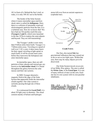 14
AU in front of it. Behind the Sun’s trail, or
wake, it is only 100 AU out to the border.
The border of the Solar System
where it meets interstellar space and bow
shock starts is called the heliopause. Here,
there is a collision of interstellar wind and
electromagnetic particles from the Sun. It is
a turbulent area. How do we know that? We
have had our first probes reach this area
(Voyagers 1 and 2), which were launched
in the late 1970s to explore the outer planets
and beyond. They are still transmitting!
The Voyager 1 probe is now more
than 9 billion miles from Earth. Voyager 2 is
7 billion miles away. Traveling at a speed of
well over 3 AU a year, it takes many hours
for their signal, traveling at light speed, to
reach Earth. It will be several more years
before they transverse the heliopause and
enter interstellar space.
In interstellar space, there are still
particles of dust, plasma and ionized gas, are
known as the interstellar cloud. It is found
throughout the galaxy between the solar
masses and their star systems.
In 2009, Voyager detected a
magnetic field at the edge of the Solar
System that apparently holds the interstellar
clouds together. Our solar system is
currently passing through one of these
clouds.
It is nicknamed the Local Fluff, it is
about 30 light years in diameter. The cloud
consists mainly of helium and hydrogen
atoms left over from an ancient supernova
(exploded star).
Credit NASA
Our Sun, also named Sol, has
gravitational influences that may extend out
as far as out as two light years. Within that
area, there may be many objects yet to be
discovered.
Our Solar System travels on an arm
of our Milky Way galaxy. The arm is called
the Orion Arm, or the Local Spur. It is one
of many millions of stars on this arm. Each
star has its own system with its own peculiar
inhabitants.
 