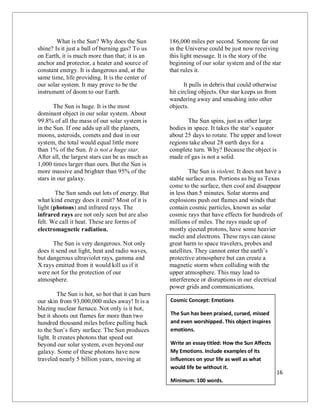 16
What is the Sun? Why does the Sun
shine? Is it just a ball of burning gas? To us
on Earth, it is much more than that; it is an
anchor and protector, a heater and source of
constant energy. It is dangerous and, at the
same time, life providing. It is the center of
our solar system. It may prove to be the
instrument of doom to our Earth.
The Sun is huge. It is the most
dominant object in our solar system. About
99.8% of all the mass of our solar system is
in the Sun. If one adds up all the planets,
moons, asteroids, comets and dust in our
system, the total would equal little more
than 1% of the Sun. It is not a huge star.
After all, the largest stars can be as much as
1,000 times larger than ours. But the Sun is
more massive and brighter than 95% of the
stars in our galaxy.
The Sun sends out lots of energy. But
what kind energy does it emit? Most of it is
light (photons) and infrared rays. The
infrared rays are not only seen but are also
felt. We call it heat. These are forms of
electromagnetic radiation.
The Sun is very dangerous. Not only
does it send out light, heat and radio waves,
but dangerous ultraviolet rays, gamma and
X rays emitted from it would kill us if it
were not for the protection of our
atmosphere.
The Sun is hot, so hot that it can burn
our skin from 93,000,000 miles away! It is a
blazing nuclear furnace. Not only is it hot,
but it shoots out flames for more than two
hundred thousand miles before pulling back
to the Sun’s fiery surface. The Sun produces
light. It creates photons that speed out
beyond our solar system, even beyond our
galaxy. Some of these photons have now
traveled nearly 5 billion years, moving at
186,000 miles per second. Someone far out
in the Universe could be just now receiving
this light message. It is the story of the
beginning of our solar system and of the star
that rules it.
It pulls in debris that could otherwise
hit circling objects. Our star keeps us from
wandering away and smashing into other
objects.
The Sun spins, just as other large
bodies in space. It takes the star’s equator
about 25 days to rotate. The upper and lower
regions take about 28 earth days for a
complete turn. Why? Because the object is
made of gas is not a solid.
The Sun is violent. It does not have a
stable surface area. Portions as big as Texas
come to the surface, then cool and disappear
in less than 5 minutes. Solar storms and
explosions push out flames and winds that
contain cosmic particles, known as solar
cosmic rays that have effects for hundreds of
millions of miles. The rays made up of
mostly ejected protons, have some heavier
nuclei and electrons. These rays can cause
great harm to space travelers, probes and
satellites. They cannot enter the earth’s
protective atmosphere but can create a
magnetic storm when colliding with the
upper atmosphere. This may lead to
interference or disruptions in our electrical
power grids and communications.
Cosmic Concept: Emotions
The Sun has been praised, cursed, missed
and even worshipped. This object inspires
emotions.
Write an essay titled: How the Sun Affects
My Emotions. Include examples of its
influences on your life as well as what
would life be without it.
Minimum: 100 words.
 