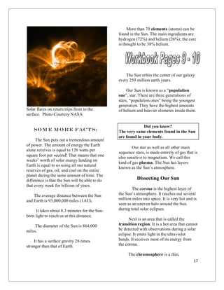 17
Solar flares on return trips from to the
surface. Photo Courtesy NASA
So m e m o r e facts:
The Sun puts out a tremendous amount
of power. The amount of energy the Earth
alone receives is equal to 126 watts per
square foot per second! That means that one
weeks’ worth of solar energy landing on
Earth is equal to us using all our natural
reserves of gas, oil, and coal on the entire
planet during the same amount of time. The
difference is that the Sun will be able to do
that every week for billions of years.
The average distance between the Sun
and Earth is 93,000,000 miles (1AU).
It takes about 8.3 minutes for the Sun-
born light to reach us at this distance.
The diameter of the Sun is 864,000
miles.
It has a surface gravity 28 times
stronger than that of Earth.
More than 70 elements (atoms) can be
found in the Sun. The main ingredients are
hydrogen (72%) and helium (26%); the core
is thought to be 38% helium.
The Sun orbits the center of our galaxy
every 250 million earth years.
Our Sun is known as a “population
one”, star. There are three generations of
stars, “population ones” being the youngest
generation. They have the highest amounts
of helium and heavier elements inside them.
Did you know?
The very same elements found in the Sun
are found in your body.
Our star as well as all other main
sequence stars, is made entirely of gas that is
also sensitive to magnetism. We call this
kind of gas plasma. The Sun has layers
known as the Sun’s atmosphere.
Dissecting Our Sun
The corona is the highest layer of
the Sun’s atmosphere. It reaches out several
million miles into space. It is very hot and is
seen as an uneven halo around the Sun
during total solar eclipses.
Next is an area that is called the
transition region. It is a hot area that cannot
be detected with observations during a solar
eclipse. It emits light in the ultraviolet
bands. It receives most of its energy from
the corona.
The chromosphere is a thin,
 