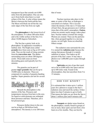 18
transparent layer that extends out 6,000
miles from the photosphere. One can only
see it from Earth when there is a total
eclipse of the Sun. A solar eclipse means the
Moon is between the Earth and the Sun.
The Moon will block out all but the very
outer edges of the Sun from our sight.
The photosphere is the lowest level of
the atmosphere. It is about 300 miles thick
and is the visible surface of the Sun. It is
about 10,000 degrees Fahrenheit.
The Sun has a grainy look on its
photosphere. Its appearance resembles a
leathery skin. The bright areas called
granules have been seen as big as 625 miles
wide. They are the result of rising currents
from the convection zone. The darker
surrounding areas are about 300 degrees
cooler. Those dark areas are from
descending gases and typically last five
minutes.
The granules can be part of
greater super granules that can be up to
19,000 miles in diameter. These are
composed of a number of granules banding
together. Super granules can last for several
hours.
Beneath the photosphere is the
interior of the Sun. Pressures and
temperatures increase from here to the core.
No liquid or solid elements can withstand
these pressures and heat. Therefore, all is
hot pressured gas.
Pressures farther down in the core
can be as high as 200 billion Earth
atmospheres. The density is over 200 times
that of water.
Nuclear reactions take place in the
core, or center of the Sun, as hydrogen is
converted in to helium. This is an area
where the density of the star is 15 times that
of lead. Here, the gas pressures are 2 million
times that of the earth’s atmosphere. Fusion,
(when two atomic nuclei merge.) takes place
here. Nuclear matter is turned into energy.
Photons are created. These are the particles
that, when grouped together in a moving
stream, we call light. Some are absorbed.
Others escape.
The radiation zone surrounds the core.
It is named the radiation zone because the
energy that passes through it is mainly
radiation in nature. This makes up 48
percent of the Sun’s mass. It may take a
photon over 1,000,000 years to pass through
this zone.
Spiricules are jets of gas that reach
out as far as 6,000 miles into space and are
up to 600 miles wide. Found in the
chromosphere, they last anywhere from 5 to
15 minutes.
Did yo u kno w?
It is estimated that it takes up to 1 million
years for a photon to escape to the Sun’s
radiation zone and reach the surface. It then
takes less than 9 minutes to get to Earth.
That means the light you see from the Sun is
about 1 million years and 9 minutes old!
Sunspots are darker areas found on
the photosphere, usually found in groups of
two or more, these spots can last from a few
hours to a few months. They can best be
 