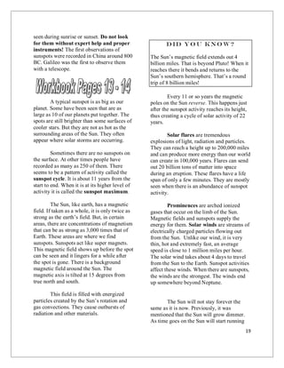 19
seen during sunrise or sunset. Do not look
for them without expert help and proper
instruments! The first observations of
sunspots were recorded in China around 800
BC. Galileo was the first to observe them
with a telescope.
A typical sunspot is as big as our
planet. Some have been seen that are as
large as 10 of our planets put together. The
spots are still brighter than some surfaces of
cooler stars. But they are not as hot as the
surrounding areas of the Sun. They often
appear where solar storms are occurring.
Sometimes there are no sunspots on
the surface. At other times people have
recorded as many as 250 of them. There
seems to be a pattern of activity called the
sunspot cycle. It is about 11 years from the
start to end. When it is at its higher level of
activity it is called the sunspot maximum.
The Sun, like earth, has a magnetic
field. If taken as a whole, it is only twice as
strong as the earth’s field. But, in certain
areas, there are concentrations of magnetism
that can be as strong as 3,000 times that of
Earth. These areas are where we find
sunspots. Sunspots act like super magnets.
This magnetic field shows up before the spot
can be seen and it lingers for a while after
the spot is gone. There is a background
magnetic field around the Sun. The
magnetic axis is tilted at 15 degrees from
true north and south.
This field is filled with energized
particles created by the Sun’s rotation and
gas convections. They cause outbursts of
radiation and other materials.
Did yo u kno w?
The Sun’s magnetic field extends out 4
billion miles. That is beyond Pluto! When it
reaches there it bends and returns to the
Sun’s southern hemisphere. That’s a round
trip of 8 billion miles!
Every 11 or so years the magnetic
poles on the Sun reverse. This happens just
after the sunspot activity reaches its height,
thus creating a cycle of solar activity of 22
years.
Solar flares are tremendous
explosions of light, radiation and particles.
They can reach a height up to 200,000 miles
and can produce more energy than our world
can create in 100,000 years. Flares can send
out 20 billion tons of matter into space
during an eruption. These flares have a life
span of only a few minutes. They are mostly
seen when there is an abundance of sunspot
activity.
Prominences are arched ionized
gases that occur on the limb of the Sun.
Magnetic fields and sunspots supply the
energy for them. Solar winds are streams of
electrically charged particles flowing out
from the Sun. Unlike our wind, it is very
thin, hot and extremely fast, an average
speed is close to 1 million miles per hour.
The solar wind takes about 4 days to travel
from the Sun to the Earth. Sunspot activities
affect these winds. When there are sunspots,
the winds are the strongest. The winds end
up somewhere beyond Neptune.
The Sun will not stay forever the
same as it is now. Previously, it was
mentioned that the Sun will grow dimmer.
As time goes on the Sun will start running
 