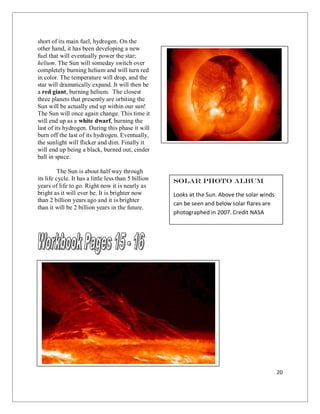 20
short of its main fuel, hydrogen. On the
other hand, it has been developing a new
fuel that will eventually power the star;
helium. The Sun will someday switch over
completely burning helium and will turn red
in color. The temperature will drop, and the
star will dramatically expand. It will then be
a red giant, burning helium. The closest
three planets that presently are orbiting the
Sun will be actually end up within our sun!
The Sun will once again change. This time it
will end up as a white dwarf, burning the
last of its hydrogen. During this phase it will
burn off the last of its hydrogen. Eventually,
the sunlight will flicker and dim. Finally it
will end up being a black, burned out, cinder
ball in space.
The Sun is about half way through
its life cycle. It has a little less than 5 billion
years of life to go. Right now it is nearly as
bright as it will ever be. It is brighter now
than 2 billion years ago and it is brighter
than it will be 2 billion years in the future.
Solar Photo Album
Looks at the Sun. Above the solar winds
can be seen and below solar flares are
photographed in 2007. Credit NASA
 