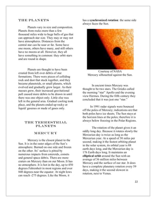 22
The Plan ets
Planets vary in size and composition.
Planets from rocks more than a few
thousand miles wide to huge balls of gas that
can approach star size. They may or may not
have atmospheres. Distances from the
central star can be near or far. Some have
one moon, others have many, and still others
have no moons at all. However, they all
have something in common: they orbit stars
and are round in shape.
Planets are thought to have been
created from left over debris of star
formations. There were pieces of colliding
rock and dust that stuck together, and they
became planetoids, or small planets, which
evolved and gradually grew larger. As their
masses grew, their increased gravitational
pull caused more debris to be drawn in until
there was one object only. Little else was
left in the general area. Gradual cooling took
place, and the planets ended up rocky or
liquid/ gaseous or made of gases only.
The Terrestrial
Planets
M er cur y
Mercury is the closest planet to the
Sun. It is in the outer edges of the Sun’s
atmosphere. Burned on one side and frozen
on the other. Its’ surface is pitted by
numerous impacts from asteroids, comets
and general space debris. There are more
craters on Mercury than on our Moon. It has
no atmosphere. It is hot in the day, up to 450
degrees Fahrenheit in most regions and over
840 degrees near the equator. At night lows
can reach -275 degrees. Like the Moon, it
has a synchronized rotation: the same side
always faces the Sun.
Courtesy of NASA
Mercury silhouetted against the Sun.
In ancient times Mercury was
thought to be two stars. The Greeks called
the morning “star” Apollo and the evening
view Hermes. During the fifth century they
concluded that it was just one “star.”
In 1991 radar signals were bounced
off the poles of Mercury; indications are that
both poles have ice sheets. The Sun stays at
the horizon lines at the poles; therefore it is
always below freezing in the Polar Regions.
The rotation of the planet gives it an
oddly long day. Because it rotates slowly the
Mercurian day is twice as long as the
Mercurian year. At a speed of 30 miles per
second, making it the fastest orbiting planet
in the solar system, its orbital year is 88
earth days long, and the Mercurian day is
176 Earth days long. It maintains an
elliptical orbit around the Sun with an
average of 36 million miles between
Mercury and the surface of our star. It does
have a complete planetary rotation every 59
days, making it the second slowest in
rotation, next to Venus.
 