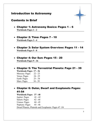 3
Introduction to Astronomy
Contents in Brief
 Chapter 1: Astronomy Basics: Pages 1 – 6
Workbook Pages 1 - 2
 Chapter 2: Time: Pages 7 - 10
Workbook Pages 3 - 4
 Chapter 3: Solar System Overview: Pages 11 - 14
Workbook Pages 5 - 8
 Chapter 4: Our Sun: Pages 15 - 20
Workbook Pages 9 - 16
 Chapter 5: The Terrestrial Planets: Page 21 - 39
Workbook Pages 17 - 36
Mercury: Pages 22 - 23
Venus: Pages 24 - 25
Earth: Pages 25 - 34
Mars: Pages 34 - 39
 Chapter 6: Outer, Dwarf and Exoplanets Pages:
41-54
Workbook Pages 37 - 48
Jupiter: Pages 41 - 42
Saturn: Pages 42 - 44
Uranus: Pages 44 - 45
Neptune: Pages 45 - 46
Dwarf Planets, Plutoids and Exoplanets: Pages 47 -54
 