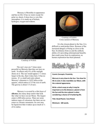 23
Mercury is Moonlike in appearance
and has no life. It has no water except for
polar ice sheets. It does have a very thin
atmosphere. It is made up of helium,
hydrogen, oxygen and sodium.
Courtesy of NASA
The sun’s rays are 7 times more
powerful on Mercury than they are here on
earth. It reflects only 6% of the sunlight
shone on it. The sun would appear 2 ½ times
larger in the sky, than it does here. It has no
moons. It’s a small and rocky planet.
Mercury’s diameter is 3,032 miles at the
equator, which makes it 2/5 the size of earth.
The gravity is about 1/3 of ours.
Mercury is covered by a thin layer of
silicates, has many deep craters that look
like what we have on our Moon. The largest
crater is 800 miles across. There are some
indirect signs of volcanism, but there are no
cones or volcanic mountains. Its core may
be liquid iron that it makes up as much at ¾
of its radius.
Courtesy of NASA
Cross section of Mercury
It is the closest planet to the Sun. It is
difficult to send probes there. Because of the
increased dangers of being so close to the
Sun. Its distance from us and the unlikely
ability of it providing informational benefits
that could come from its exploration, no
human exploration has been planned.
Cosmic Concepts: Proximity
Mercury is very close to the Sun. Too close for
life to exist. It also resembles our Moon, with
the cratered appearance.
Write a short essay on why it may be
important as to the distance a planet is from
the Sun and the size a planet is when
considering a chance of it harboring life.
Title: Dead Planet / Live Planet
Minimum: 100 words.
 
