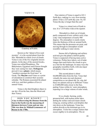 24
Ven us
Courtesy of NASA
Known as the “planet of love and
mystery”, it is the second planet from the
Sun. Shrouded in a thick cover of clouds.
Venus is one of the five originally known
planets. In the days of the ancient Greeks,
Venus was called Phosphorus. The
Babylonians, Egyptians and Chinese thought
they were seeing two stars. Pythagoras
proved it was a planet, which means
“wanderer amongst the fixed stars” in
Greek. The Mayans used Venus as a point
of calculation to construct their accurate
calendar. The Romans associated the planet
with love, and their goddess of love is
named Venus.
Venus is the third brightest object in
our sky: (First the Sun, then the Moon and
then Venus).
Did yo u kno w?
A key to discovering the distance from the
Sun to the Earth was the measuring of
distances between Venus and our star.
This was done by Mikhail Lomonosov of
Russia in the 1700s.
One rotation of Venus is equal to 243.1
Earth days, making it a very slow-turning
planet. It has a 225 earth day year. So, for
Venus the day is longer than the year!
Venus is a virtual twin of Earth in
size. It is 7,519 miles wide at the equator.
Shrouded in a thick set of clouds
partly composed of toxic sulfuric acid, it has
a day- time temperature of nearly 900
degrees. The atmosphere is nearly ninety
times the thickness of the air around Earth.
This means that the pressures are great, and
moving through its atmosphere would
resemble walking in water slowly.
Storms full of lightning and sulfuric
acid rain give the planet a hellish quality.
Venus is suspected of having many active
volcanoes. Probes have taken a set of radar
images that reach below the clouds to give
us a feel for the landscape. In many ways the
geography resembles Earth, with one major
exception; it has no water.
This second planet is about
66,000,000 miles from the Sun. Venus had
virtually the same size and chemical
composition as our planet did. So, why did
these two planets end up so different? Venus
is 25,000,000 miles closer to the Sun,
putting Venus within its’ outer atmosphere,
exposing it to a large volume of solar winds.
It is a cloudy, burning, acidic,
pressured hell, with molten sulfur lakes
dotting the surface and acid steam clouds
rising up, creating sulfuric acid droplets that
rain down on the landscape. Venus has
carbon dioxide as the dominant gas in its
atmosphere. It also has a unique feature that
occurs nightly to its atmosphere. The air
 