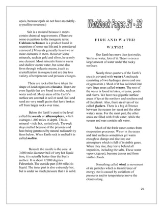 26
opals, because opals do not have an orderly-
crystalline structure.)
Salt is a mineral because it meets
certain chemical requirements. (There are
some exceptions to the inorganic rules:
Calcium carbonate is a product found in
secretions of some sea life and is considered
a mineral.) Minerals generally have two or
more elements in them. However some
minerals, such as gold and silver, have only
one element. Most minerals form in warm
and shallow ocean water, but some also
form through volcanic means, (such as
crystallization in magma) and are due to a
variety of temperature and pressure changes.
There are rocks that have taken the
shape of dead organisms (fossils). There are
even liquids that are found in rocks, such as
water and oil. Many areas of the Earth’s
surface are covered in soil or sand. Soil and
sand are very small grains that have broken
off from larger rocks over time.
Below the Earth’s crust is the level
called the mantle or athenosphere, which
averages 1,800 miles in depth. This is
mineral - rich, hot, melted rock. The rock
stays melted because of the pressure and
heat being generated by natural radioactivity
from below. When Earth rock is melted it is
called molten.
Beneath the mantle is the core. A
3,000 mile diameter ball of very hot liquid
iron, it is actually hotter than the Sun’s
surface. It is about 12,000 degrees
Fahrenheit. The outside part (380 miles) is
liquid. The inner part is also extremely hot,
but is under so much pressure that it is solid.
Fire and Water
Water
Our Earth has more than just rocks.
We have water, lots of it. There is even a
large amount of water under the rocky
surfaces.
Nearly three quarters of the Earth’s
crust is covered with water (A molecule
consisting of two hydrogen atoms and one
oxygen atom.). Most of it has collected into
very large areas called oceans. The rest of
the water is found in lakes, streams, ponds
and rivers. We have two gigantic surface
areas of ice at the northern and southern end
of the planet. Also, there are rivers of ice
called glaciers. There is a big difference
between the oceans (or seas) and the other
watery areas. For the most part, the other
areas are filled with fresh water, while the
oceans and seas contain salt water.
Much of the fresh water comes from
evaporation processes. Water in the ocean
and land surfaces sometimes get warm
enough to change and rise into our
atmosphere which is full of invisible gases.
When they rise, they leave behind all
impurities, including the salts. These water
vapors, (gases), become denser and form
visible clouds.
Something called wind, a movement
of air particles which is transference of
energy that is caused by variations of
pressures and/or temperatures move the
clouds along.
 