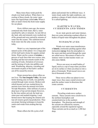 27
Many times these winds push the
clouds over land surfaces. When there is a
cooling of these clouds, the water vapor
turns into liquid drops called rain. When it
falls on land it forms the fresh water supply
for our planet.
Over a billion years ago, the oceans
contained only fresh water, that is, water
unsullied by salts or minerals. As rain fell on
dry land, salts and minerals were washed out
of the ground and were carried by streams of
water into the oceans. This sediment turned
fresh water into the salty oceans we have
today.
Water is a very important part of the
natural cycles of this planet. It is a large part
of life itself and is home for aquatic animal
forms. Water can be a cause of erosion, a
process of such force that wave action, rain,
flooding and fast movements results in the
cracking of rocks, formation of crevasses
and the turning of rocks into pebbles and
sand. Weathering, abrasion, corroding and
movement on parts of the Earth’s surface
can all be caused by erosion.
Water erosion has a direct effect on
our lives. The San Joaquin Valley, the most
fertile farming area on Earth, was partially
created through water erosion. Broken rock
which became soil was washed down by
ancient rivers from the mineral rich Sierra
Nevada Mountains. After millions of years a
deep layer of top soil developed. However,
by the time settlers arrived, the land was
water poor and needed irrigating. Local
farmers know that keeping the mineral rich
top soil ensures good crop production. They
use proper farming techniques to keep the
waters and winds from eroding that top
layer.
Water affects the life cycles of all
plants and animals but in different ways. A
water cloud, under the right conditions, can
produce a charge of static electric electricity.
It is called lightning.
Ear th’s Waves,
Curr ents and Tides
As air, land, gravity and water interact,
there are some interesting resultant effects in
bodies of liquid water throughout the planet.
Winds/W aves
Winds over water cause transferences
of kinetic, (molecules pushing against other
molecules) energy from the atmosphere to
the water and then carried through the water
are called waves. Movement of land or for
instance water ice that touches water can
also cause waves.
Waves can occur on small bodies of
liquid, such as a cup of soup when you blow
air on its surface or when you drop ice into a
glass of lemonade. Wind caused waves can
travel thousands of miles.
These waves affect our planet in two
major ways: they cause coastal erosion and
push the surface water in directions that
create currents.
Curr ents
Prevailing winds move surface
currents. These currents move clockwise in
the northern hemisphere and
counterclockwise in the southern
hemisphere. The direction and strength of
the currents are affected by seasons,
especially around the equatorial regions.
These currents can be as much as 1,300 feet
deep.
 