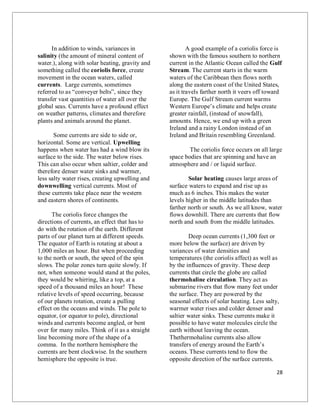 28
In addition to winds, variances in
salinity (the amount of mineral content of
water.), along with solar heating, gravity and
something called the coriolis force, create
movement in the ocean waters, called
currents. Large currents, sometimes
referred to as “conveyer belts”, since they
transfer vast quantities of water all over the
global seas. Currents have a profound effect
on weather patterns, climates and therefore
plants and animals around the planet.
Some currents are side to side or,
horizontal. Some are vertical. Upwelling
happens when water has had a wind blow its
surface to the side. The water below rises.
This can also occur when saltier, colder and
therefore denser water sinks and warmer,
less salty water rises, creating upwelling and
downwelling vertical currents. Most of
these currents take place near the western
and eastern shores of continents.
The coriolis force changes the
directions of currents, an effect that has to
do with the rotation of the earth. Different
parts of our planet turn at different speeds.
The equator of Earth is rotating at about a
1,000 miles an hour. But when proceeding
to the north or south, the speed of the spin
slows. The polar zones turn quite slowly. If
not, when someone would stand at the poles,
they would be whirring, like a top, at a
speed of a thousand miles an hour! These
relative levels of speed occurring, because
of our planets rotation, create a pulling
effect on the oceans and winds. The pole to
equator, (or equator to pole), directional
winds and currents become angled, or bent
over for many miles. Think of it as a straight
line becoming more of the shape of a
comma. In the northern hemisphere the
currents are bent clockwise. In the southern
hemisphere the opposite is true.
A good example of a coriolis force is
shown with the famous southern to northern
current in the Atlantic Ocean called the Gulf
Stream. The current starts in the warm
waters of the Caribbean then flows north
along the eastern coast of the United States,
as it travels farther north it veers off toward
Europe. The Gulf Stream current warms
Western Europe’s climate and helps create
greater rainfall, (instead of snowfall),
amounts. Hence, we end up with a green
Ireland and a rainy London instead of an
Ireland and Britain resembling Greenland.
The coriolis force occurs on all large
space bodies that are spinning and have an
atmosphere and / or liquid surface.
Solar heating causes large areas of
surface waters to expand and rise up as
much as 6 inches. This makes the water
levels higher in the middle latitudes than
farther north or south. As we all know, water
flows downhill. There are currents that flow
north and south from the middle latitudes.
Deep ocean currents (1,300 feet or
more below the surface) are driven by
variances of water densities and
temperatures (the coriolis affect) as well as
by the influences of gravity. These deep
currents that circle the globe are called
thermohaline circulation. They act as
submarine rivers that flow many feet under
the surface. They are powered by the
seasonal effects of solar heating. Less salty,
warmer water rises and colder denser and
saltier water sinks. These currents make it
possible to have water molecules circle the
earth without leaving the ocean.
Thethermohaline currents also allow
transfers of energy around the Earth’s
oceans. These currents tend to flow the
opposite direction of the surface currents.
 