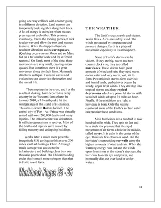 31
going one way collides with another going
in a different direction. Land masses can
temporarily lock together along fault lines.
A lot of energy is stored up when masses
press against each other. This pressure
eventually, forces the locking pieces of rock
to give way and allow the two land masses
to move. When this happens there are
resultant vibrations called earthquakes.
(Quaking occurs on our Moon and on Mars,
but on a far smaller scale and for different
reasons.) On Earth, most of the time, these
movements are very small, creating micro
quakes. But sometimes there is a great
movement along the fault lines. Manmade
structures collapse. Tsunami waves and
avalanches can cause vast destruction and
the loss of life.
These ruptures in the crust, and / or the
resultant shaking, have occurred in every
country in the Western Hemisphere. In
January 2010, a 7.0 earthquake hit the
western area of the island of Hispaniola.
This area is where Haiti is located. The
capital city of Port –Au- Prince was virtually
ruined with over 200,000 deaths and many
injuries. The infrastructure was devastated.
It will take generations to recover. Most of
the deaths and injuries were caused by
falling masonry and collapsing buildings.
Weeks later, a much more powerful
(magnitude 8.8) earthquake hit an area 200
miles south of Santiago, Chile. Although
much damage was caused to the
infrastructure and buildings, less than one
thousand people died. The Chilean building
codes that is much more stringent than that
in Haiti, saved lives.
The W eath er
The Earth’s crust crawls and shakes.
Water flows. Air is moved by wind. The
winds are caused by temperature and
pressure changes. Earth is a place of
movement, especially in its atmosphere.
Some of Earth’s storms can be
violent. If they are big, warm and turn
counter clockwise, they are called
hurricanes. These storms have great
amounts of wind and rain; they need warm
ocean water and very warm, wet, air to
form. Powerful rain storms form over hot
and humid lands, pushed over oceans by
steady, upper level winds. They develop into
tropical storms and then tropical
depressions which are powerful storms with
sustained winds of up to 74 miles an hour.
Finally, if the conditions are right, a
hurricane is born. Only the watery,
equatorial areas of the Earth’s surface water
can produce these conditions.
Most hurricanes are a hundred to two
hundred miles wide. They spin so fast and
have such low pressure that the rapid
movement of air forms a hole in the middle,
called an eye. It is calm in the center of the
eye. There are few clouds or wind. But the
hurricane’s surrounding eye walls carry the
highest amounts of wind and rain. When the
warming energy runs out and the winds
upper levels tear at the storm’s structure, the
hurricane loses its eye and power, and
eventually dies out over land in cooler
waters.
 