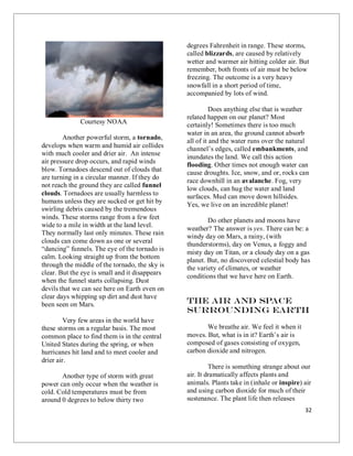 32
Courtesy NOAA
Another powerful storm, a tornado,
develops when warm and humid air collides
with much cooler and drier air. An intense
air pressure drop occurs, and rapid winds
blow. Tornadoes descend out of clouds that
are turning in a circular manner. If they do
not reach the ground they are called funnel
clouds. Tornadoes are usually harmless to
humans unless they are sucked or get hit by
swirling debris caused by the tremendous
winds. These storms range from a few feet
wide to a mile in width at the land level.
They normally last only minutes. These rain
clouds can come down as one or several
“dancing” funnels. The eye of the tornado is
calm. Looking straight up from the bottom
through the middle of the tornado, the sky is
clear. But the eye is small and it disappears
when the funnel starts collapsing. Dust
devils that we can see here on Earth even on
clear days whipping up dirt and dust have
been seen on Mars.
Very few areas in the world have
these storms on a regular basis. The most
common place to find them is in the central
United States during the spring, or when
hurricanes hit land and to meet cooler and
drier air.
Another type of storm with great
power can only occur when the weather is
cold. Cold temperatures must be from
around 0 degrees to below thirty two
degrees Fahrenheit in range. These storms,
called blizzards, are caused by relatively
wetter and warmer air hitting colder air. But
remember, both fronts of air must be below
freezing. The outcome is a very heavy
snowfall in a short period of time,
accompanied by lots of wind.
Does anything else that is weather
related happen on our planet? Most
certainly! Sometimes there is too much
water in an area, the ground cannot absorb
all of it and the water runs over the natural
channel’s edges, called embankments, and
inundates the land. We call this action
flooding. Other times not enough water can
cause droughts. Ice, snow, and or, rocks can
race downhill in an avalanche. Fog, very
low clouds, can hug the water and land
surfaces. Mud can move down hillsides.
Yes, we live on an incredible planet!
Do other planets and moons have
weather? The answer is yes. There can be: a
windy day on Mars, a rainy, (with
thunderstorms), day on Venus, a foggy and
misty day on Titan, or a cloudy day on a gas
planet. But, no discovered celestial body has
the variety of climates, or weather
conditions that we have here on Earth.
The Air and space
Surrounding Earth
We breathe air. We feel it when it
moves. But, what is in it? Earth’s air is
composed of gases consisting of oxygen,
carbon dioxide and nitrogen.
There is something strange about our
air. It dramatically affects plants and
animals. Plants take in (inhale or inspire) air
and using carbon dioxide for much of their
sustenance. The plant life then releases
 