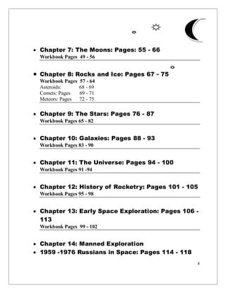 4
 Chapter 7: The Moons: Pages: 55 - 66
Workbook Pages 49 - 56
 Chapter 8: Rocks and Ice: Pages 67 - 75
Workbook Pages 57 - 64
Asteroids: 68 - 69
Comets: Pages 69 - 71
Meteors: Pages 72 - 75
 Chapter 9: The Stars: Pages 76 - 87
Workbook Pages 65 - 82
 Chapter 10: Galaxies: Pages 88 - 93
Workbook Pages 83 - 90
 Chapter 11: The Universe: Pages 94 - 100
Workbook Pages 91 -94
 Chapter 12: History of Rocketry: Pages 101 - 105
Workbook Pages 95 - 98
 Chapter 13: Early Space Exploration: Pages 106 -
113
Workbook Pages 99 - 102
 Chapter 14: Manned Exploration
 1959 -1976 Russians in Space: Pages 114 - 118
 