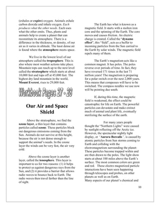 33
(exhales or expire) oxygen. Animals exhale
carbon dioxide and inhale oxygen. Each
produces what the other needs. Each uses
what the other emits. Thus, plants and
animals help to create a planet that can
reconstitute its atmosphere. There is a
difference in the thickness, or density, of our
air as it varies in altitude. The least dense air
is found where the atmosphere meets space.
We live in the lowest level of our
atmosphere called the troposphere. This is
also where most weather actions take place.
Mountain tops can reach up to the next level
called the stratosphere which starts at about
10,000 feet and tops off at 45,000 feet. The
highest dry land mountain in the world,
Mount Everest, rises to 29,000 feet.
Our Air and Space
Shield
Above the stratosphere, we find the
ozone layer, a thin layer that contains
particles called ozone. These particles block
out dangerous emissions coming from the
Sun. Animals do not survive at this height,
because the air is not dense enough to
support the animal’s needs. In the ozone
layer the winds can be very fast, the air very
cold.
Above the ozone layer is another
layer, called the ionosphere. This layer is
important to us for two reasons: (1) it helps
to protect us against dangerous rays from the
Sun, and (2) it provides a barrier that allows
radio waves to bounce back to Earth. The
radio waves then travel farther than the line
of sight.
The Earth has what is known as a
magnetic field. It starts with a molten iron
core and the spinning of the Earth. The core
moves and causes friction. An electric
charge is created. Called the “dynamo
effect”, this “field”, acts as a buffer to
incoming particles from the Sun carried to
the Earth by solar winds. The magnetic field
repels many of them.
The Earth’s magnetism acts like a
common magnet. It has poles. The poles
reverse over periods of time. In fact, they
have reversed 171 times in the last 71
million years! The magnetism is preparing
for a polar switch over the next 2,000 years.
This means that compasses will have to be
switched. The compass needles we use now
will be pointing due south.
If, during this time, the magnetic
field is weakened, the effect could be
catastrophic for life on Earth. The powerful
particles can devastate and make extinct
much of animal and plant life, eventually
sterilizing the surface of the earth.
For many years people
thought the “Northern Lights” were caused
by sunlight reflecting off the Arctic ice.
However, the spectacular nightly light
display, or “Aurora Borealis”, is caused by
atomic particles from Sun storms coming to
Earth and colliding with the
electromagnetism surrounding the planet:
These particles become trapped within and
are then drawn to the poles. The light show
starts at about 100 miles above the Earth’s
surface. The most common colors are green
and red. These electro magnetized particle
interactions have been seen happening
through telescopes and probes, on other
planets as well as on Earth.
Many aspects of our planet’s chemical and
 