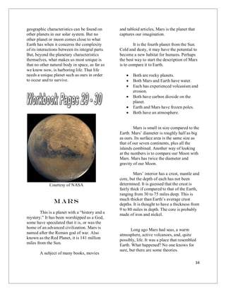 34
geographic characteristics can be found on
other planets in our solar system. But no
other planet or moon comes close to what
Earth has when it concerns the complexity
of its interactions between its integral parts.
But, beyond the planetary characteristics
themselves, what makes us most unique is
that no other natural body in space, as far as
we know now, is harboring life. That life
needs a unique planet such as ours in order
to occur and to survive.
Courtesy of NASA
M ars
This is a planet with a “history and a
mystery.” It has been worshipped as a God,
some have speculated that it is, or was the
home of an advanced civilization. Mars is
named after the Roman god of war. Also
known as the Red Planet, it is 141 million
miles from the Sun.
A subject of many books, movies
and tabloid articles, Mars is the planet that
captures our imagination.
It is the fourth planet from the Sun.
Cold and dusty, it may have the potential to
become a new habitat for humans. Perhaps
the best way to start the description of Mars
is to compare it to Earth.
 Both are rocky planets.
 Both Mars and Earth have water.
 Each has experienced volcanism and
erosion.
 Both have carbon dioxide on the
planet.
 Earth and Mars have frozen poles.
 Both have an atmosphere.
Mars is small in size compared to the
Earth. Mars’ diameter is roughly half as big
as ours. Its surface area is the same size as
that of our seven continents, plus all the
islands combined. Another way of looking
at the numbers is to compare our Moon with
Mars. Mars has twice the diameter and
gravity of our Moon.
Mars’ interior has a crust, mantle and
core, but the depth of each has not been
determined. It is guessed that the crust is
fairly thick if compared to that of the Earth,
ranging from 30 to 75 miles deep. This is
much thicker than Earth’s average crust
depths. It is thought to have a thickness from
9 to 80 miles in depth. The core is probably
made of iron and nickel.
Long ago Mars had seas, a warm
atmosphere, active volcanoes, and, quite
possibly, life. It was a place that resembled
Earth. What happened? No one knows for
sure, but there are some theories.
 
