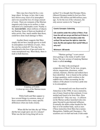 35
Mars may have been hit by a very
large object. So large, in fact, that it may
have blown away most of its atmosphere
and even caused the loss of a large amount
of water. There are remnants of the Martian
magnetic pole lying on its surface, a clear
indication of a catastrophic event. Nearby is
the Asteroid Belt, where millions of objects
are floating. Some of them are hundreds of
miles across. One, much smaller than those,
could have done much damage to Mars.
Another theory suggests that Mars
simply did not have enough gravity to hold
its atmosphere over billions of years. Also,
the core has cooled off. This may have
contributed to the loss of gas and water in
some unexplained way. Most likely, there is
truth in both theories.
Courtesy of NASA
A close up view of the Martian moon
Phobos.
While Earth and Mars appear to
have several things in common, many of
these commonalities have many specific
differences when one looks closely.
When did the last lake dry up? When
did the last cough spew out of a volcano?
What was the last living thing left on its
surface? It is thought that Olympus Mons,
(Mount Olympus) ended its last lava flow
between 100 million and 800 million years
ago. As for the rest of the volcanoes, the
only answer seems to be “long ago”.
“Martian geology” is not correct
since geology is the study of earth’s land
forms. The new science of studying Martian
lands is called areology.
So what is the areological
composition of Mars? So far iron, oxygen,
silicon, magnesium, aluminum, sulfur,
calcium, titanium, chlorine and sodium have
been identified. Iron is found on the surface
in large quantities, and it oxidizes to the
reddish tone of Mars accounting for the
redness of the planet it even has a pink tone
to its atmosphere.
An unusual rock was discovered in
Antarctica in the 1990s. It was a meteorite,
one of many found on that continent. It was
studied and found to be from Mars. How
could that be? Only one way: A collision
on the Marian surface launched rocks into
space beyond its gravitational influence.
Eventually the debris either headed for the
Sun or to hit another body, such as ours.
(These meteorites from Mars have names:
Shergottites, Nakhla and Chassigny.). The
scientists cut it in half and took a look under
Cosmic Concepts: Colonizing
Life could be under the surface of Mars. If we
have the will we can go and find out if there is
life. What if there are microbes under the
surface? Do we have the right to: claim the
land, the life and explore their world? Why or
why not?
Minimum: 100 words
 