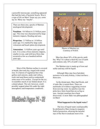 36
a powerful microscope; something appeared
that had the look of bacterial fossils. Was it
a sign of life on Mars? Some say yes, some
say no. Many say “maybe”.
Most of the Martian surface is covered
in basalt, dust and clay, tinged with rusted
iron. It is barren of vegetation but it has
gulleys and canyons, peaks and valleys,
rocks and sand dunes and ice underneath
some areas of its surface. Except for the ice,
it resembles much of our Sahara desert. It is
a desert planet. The soil, however, could
possibly support plant life under the right
atmospheric and temperature conditions.
Photos of Martian ice.
Courtesy of NASA
Mars has about 38% of the gravity earth
has. Why? It is about a third the size of earth
and contains only 10% of earth’s mass.
The Martian core is made up of iron and
sulfur and may still be liquid.
Although Mars may have had plate
tectonics in its early history, it does not have
them now.
In the distant past, Mars had floods, and
it looks like it rained there. There are
multitudes of evidence suggesting erosion
from moving water. Ice patches near the
poles have been found that are as big as
seas. Ancient coastlines have been
discovered. A snow flake was photographed
on Mars!
What happened to the liquid water?
The loss of liquid water could possibly
be attributed to Mars losing its magnetic
field of protection, allowing the harmful
rays of the Sun to eradicate most of its
There are three eras, epochs of Martian
areological development:
Noachian: 4.6 billion to 3.5 billion years
ago. This time was characterized by large
meteoric impacts, flooding and seas.
Hesperian: 3.5 billion to 1.8 billion
years ago. It is marked by large scale
volcanism and basalt plains development.
Amazonian: 1.8 billion years ago until
now. It is a time of less meteoric impacts,
smaller in size, and with lava flows that
occurred as few as a hundred million
years ago.
 