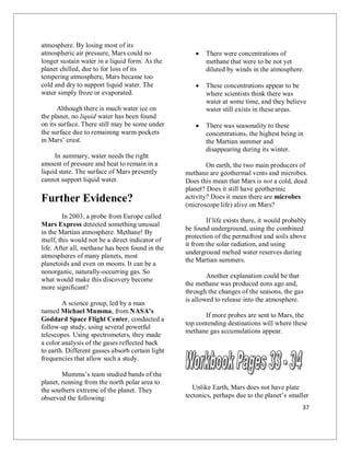 37
atmosphere. By losing most of its
atmospheric air pressure, Mars could no
longer sustain water in a liquid form. As the
planet chilled, due to for loss of its
tempering atmosphere, Mars became too
cold and dry to support liquid water. The
water simply froze or evaporated.
Although there is much water ice on
the planet, no liquid water has been found
on its surface. There still may be some under
the surface due to remaining warm pockets
in Mars’ crust.
In summary, water needs the right
amount of pressure and heat to remain in a
liquid state. The surface of Mars presently
cannot support liquid water.
Further Evidence?
In 2003, a probe from Europe called
Mars Express detected something unusual
in the Martian atmosphere. Methane! By
itself, this would not be a direct indicator of
life. After all, methane has been found in the
atmospheres of many planets, most
planetoids and even on moons. It can be a
nonorganic, naturally-occurring gas. So
what would make this discovery become
more significant?
A science group, led by a man
named Michael Mumma, from NASA’s
Goddard Space Flight Center, conducted a
follow-up study, using several powerful
telescopes. Using spectrometers, they made
a color analysis of the gases reflected back
to earth. Different gasses absorb certain light
frequencies that allow such a study.
Mumma’s team studied bands of the
planet, running from the north polar area to
the southern extreme of the planet. They
observed the following:
 There were concentrations of
methane that were to be not yet
diluted by winds in the atmosphere.
 These concentrations appear to be
where scientists think there was
water at some time, and they believe
water still exists in these areas.
 There was seasonality to these
concentrations, the highest being in
the Martian summer and
disappearing during its winter.
On earth, the two main producers of
methane are geothermal vents and microbes.
Does this mean that Mars is not a cold, dead
planet? Does it still have geothermic
activity? Does it mean there are microbes
(microscope life) alive on Mars?
If life exists there, it would probably
be found underground, using the combined
protection of the permafrost and soils above
it from the solar radiation, and using
underground melted water reserves during
the Martian summers.
Another explanation could be that
the methane was produced eons ago and,
through the changes of the seasons, the gas
is allowed to release into the atmosphere.
If more probes are sent to Mars, the
top contending destinations will where these
methane gas accumulations appear.
Unlike Earth, Mars does not have plate
tectonics, perhaps due to the planet’s smaller
 