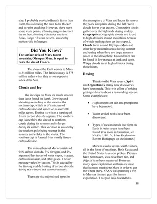 38
size. It probably cooled off much faster than
Earth, thus allowing the crust to be thicker
and to resist cracking. However, there were
some weak points, allowing magma to reach
the surface, forming volcanoes and lava
flows. Large rifts can be seen, caused by
molten rock influences.
Did You Know?
The surface area of Mars’ tallest
mountain, Olympus Mons, is equal to
twice the size of France.
The closest the Earth comes to Mars
is 34 million miles. The farthest away is 375
million miles when they are on opposite
sides of the Sun.
Clouds and Ice
The ice caps on Mars are much smaller
than those found on Earth. Growing and
shrinking according to the seasons, the
northern cap, which is of a mixture of
carbon dioxide and water ice, is over 600
miles across. During its winter a topping of
frozen carbon dioxide appears. The southern
cap is one third the size of its northern
cousin during its summer and is larger
during its winter. This variation is caused by
the southern pole being warmer in the
summer and colder in the winter. The
southern cap is formed from mostly frozen
carbon dioxide.
The atmosphere of Mars consists of
95% carbon dioxide, 3% nitrogen, and 2%
argon and has traces of water vapor, oxygen,
carbon monoxide, and other gases. The air
pressure varies by season. This is caused by
the frosting and defrosting of carbon dioxide
during the winters and summer months.
There are six major cloud types in
the atmosphere of Mars and hazes form over
the poles and plains during the fall. Wave
clouds hover over craters. Connective clouds
gather over the highlands during midday.
Orographic (Orographic clouds are forced
to high altitudes around mountains because
of winds pushing them up the slopes.),
Clouds form around Olympus Mons and
other large mountain areas during summer
and spring when there are large amounts
water in the atmosphere. Ground haze can
be found in lower areas at dusk and dawn.
Wispy clouds are at high altitudes during
those hours.
Roving
Thanks to the Mars rovers, Spirit
and Opportunity, many new discoveries
have been made. This twin effort of seeking
geologic data has been a resounding success.
Some examples are:
 High amounts of salt and phosphorus
have been noted.
 Water-eroded rocks have been
discovered.
 Types of rock/minerals that form on
Earth in water areas have been
found. (For more information, see
NASA / J.P.L.’s, Mars Exploration
Rovers Homepage on the internet.)
Mars has had a several earth visitors,
all in the form of machines. Both Russia and
the United States have sent probes. Pictures
have been taken, tests have been run, and
objects have been measured. However,
many space exploration enthusiasts insist
that humans must go to Mars in order to get
the whole story. NASA was planning a trip
to Mars as the next goal for human
exploration. That plan was discarded in
 