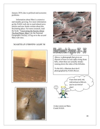 39
January 2010, due to political and economic
problems.
Information about Mars is extensive
and steadily growing. For more information
go the NASA web site to read related news
articles and new books written about this
fascinating place. For more research, read
the book: “Uncovering the Secrets About
The Red Planet, Mars”, by the National
Geographic Society, or log on to the several
Mars web sites.
Martian Photo Album
A dust storm on Mars.
Credit NASA
Above, is photograph that gives an
illusion of trees or rock spike rising from
hills, when these are actually streaks
running down the sides of the hillsides.
To the left, a Martian dust devil
photographed by NASA Rover.
If you love sand, red,
cold and just a little air,
you’re our kind of
alien!
Aline.
 