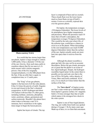 41
Jupiter
Photo courtesy NASA
In a world that has storms larger than
our planet, Jupiter is large enough to contain
1,000 earths. It has a diameter 1/10 the size
of the sun. Gravity, from such mass, pulls in
countless objects that fly too near to it. It
melts moons with it electro-magnetic
powers. One of the five originally
recognized planets, it is the fifth planet from
the Sun. It has an orbit that is equal, in
completion time, to 12 earth years.
The “king” of our gas planets,
Jupiter is the heaviest of all the solar planets.
It has 2.4 times the gravity of earth. Gigantic
in size and closest to the Sun’s chemical
composition, its 86% hydrogen and about
14% helium with less than 1% other gases,
including methane, ammonia, phosphine,
water, acetylene, ethane, germanium and
carbon monoxide. Shouldn’t this planet have
what it takes to become a star? It is
immense, but it would have to be eighty
times larger to begin the fusion process.
Jupiter has layers of clouds. The top
layer is composed of haze and ice crystals.
These clouds float over the lower layers
much as foam floats on top of Earth’s
oceans. It acts as a colorful, exposed skin
over the gaseous planet.
On Jupiter, the temperature averages
-230 degrees Fahrenheit. The lower levels of
its atmospheres have higher temperatures
and pressures. Where the pressures reach 10
times that of Earth’s atmosphere, the
temperature averages 70 degrees Fahrenheit.
This would be the only area where life, of
the airborne type, would have a chance to
exist in or on the planet. When descending
to the core temperatures can reach 43,000
degrees Fahrenheit, hotter than the surface
of the sun. Jupiter actually sends out more
heat into space than it receives from the
Sun!
Although the planet resembles a
giant gas ball, this may not be an accurate
description. Below the gas clouds, pressures
are so great that the planet is an ocean of
hot, liquid hydrogen. Deeper, the hydrogen
resembles liquid metal. In the center there is
possibly an iron and rock core that is the
size of 20 to 30 Earths, with a density of
Venus, Mars and Earth combined. At its’
core, it is as much as 6 times hotter than the
surface of the Sun.
The “bow shock” of Jupiter resists
our Sun’s solar winds up to 4,660,000 miles
from Jupiter’s gaseous surface. Its’ magnetic
field is 14 times stronger than that of earth
which makes it the strongest bow shock in
the solar system.
Jupiter is one of four ringed planets.
The ring, not visible from Earth was spotted
during a Voyager 1 fly by many years ago.
Made up of dust, it is so faint that astronauts
 