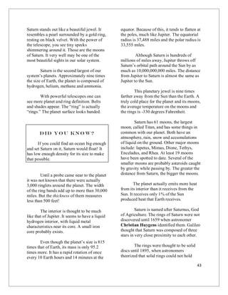 43
Saturn stands out like a beautiful jewel. It
resembles a pearl surrounded by a gold ring,
resting on black velvet. With the power of
the telescope, you see tiny specks
shimmering around it. Those are the moons
of Saturn. It very well may be one of the
most beautiful sights in our solar system.
Saturn is the second largest of our
system’s planets. Approximately nine times
the size of Earth, the planet is composed of
hydrogen, helium, methane and ammonia.
With powerful telescopes one can
see more planet and ring definition. Belts
and shades appear. The “ring” is actually
“rings.” The planet surface looks banded.
Did yo u kno w?
If you could find an ocean big enough
and set Saturn on it, Saturn would float! It
has low enough density for its size to make
that possible.
Until a probe came near to the planet
it was not known that there were actually
3,000 ringlets around the planet. The width
of the ring bands add up to more than 30,000
miles. But the thickness of them measures
less than 500 feet!
The interior is thought to be much
like that of Jupiter. It seems to have a liquid
hydrogen interior, with liquid metal
characteristics near its core. A small iron
core probably exists.
Even though the planet’s size is 815
times that of Earth, its mass is only 95.2
times more. It has a rapid rotation of once
every 10 Earth hours and 14 minutes at the
equator. Because of this, it tends to flatten at
the poles, much like Jupiter. The equatorial
radius is 37,488 miles and the polar radius is
33,555 miles.
Although Saturn is hundreds of
millions of miles away, Jupiter throws off
Saturn’s orbital path around the Sun by as
much as 10,000,000,000 miles. The distance
from Jupiter to Saturn is almost the same as
Jupiter to the Sun.
This planetary jewel is nine times
farther away from the Sun than the Earth. A
truly cold place for the planet and its moons,
the average temperature on the moons and
the rings is -330 degrees Fahrenheit.
Saturn has 61 moons, the largest
moon, called Titan, and has some things in
common with our planet. Both have an
atmosphere, rain, snow and accumulations
of liquid on the ground. Other major moons
include: Iapetus, Mimas, Dione, Tethys,
Enceladus, and Rhea. At least 19 moons
have been spotted to date. Several of the
smaller moons are probably asteroids caught
by gravity while passing by. The greater the
distance from Saturn, the bigger the moons.
The planet actually emits more heat
from its interior than it receives from the
Sun. It receives only 1% of the Sun
produced heat that Earth receives.
Saturn is named after Saturnus, God
of Agriculture. The rings of Saturn were not
discovered until 1659 when astronomer
Christian Huygens identified them. Galileo
thought that Saturn was composed of three
stars in very close proximity to each other.
The rings were thought to be solid
discs until 1895, when astronomers
theorized that solid rings could not hold
 