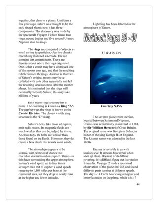 44
together, that close to a planet. Until just a
few years ago, Saturn was thought to be the
only ringed planet; now it has three
companions. This discovery was made by
the spacecraft Voyager I which found two
rings around Jupiter and five around Uranus.
Neptune also has rings.
The rings are composed of objects as
small as tiny icy particles, clear ice chunks
resembling midsized asteroids. The ice
contains dirt contaminants. There are
theories about where the rings originated.
One is that a comet may have destroyed one
of the moons eons ago, and that the resulting
rubble formed the rings. Another is that two
of Saturn’s original moons may have
collided with each other repeatedly and left
the resulting devastation to orbit the mother
planet. It is estimated that the rings will
eventually fall onto Saturn; this may take
billions of years.
Each major ring structure has a
name. The outer ring is known as Ring “A”.
The gap between the rings is known as the
Cassini Division. The closest visible ring
structure is the “C” Ring.
Saturn’s belts, like those of Jupiter,
emit radio waves. Its magnetic fields are
much weaker than can be judged by it size.
At cloud tops, the belts are weaker than
those found on the Earth. However, they do
create a bow shock that resists solar winds.
The atmosphere appears to be
stormy, with white oval shapes that
resemble storms found on Jupiter. There is a
thin haze surrounding the upper atmosphere.
Saturn’s wind speed, up to four times
stronger than that of Jupiter’s wind speeds
range up to 1,100 miles per hour at the
equatorial area, but they drop to nearly zero
at the higher and lower latitudes.
Lightning has been detected in the
atmosphere of Saturn.
Uranu s
Courtesy NASA
The seventh planet from the Sun,
located between Saturn and Neptune,
Uranus was accidentally discovered in 1781,
by Sir William Herschel of Great Britain.
The original name was Georgium Sidus, in
honor of the king George III of England.
The Uranus name was adopted in the late
1800s.
Uranus is invisible to us with
unaided eye. It appears blue/green when
seen up close. Because of its diffuse
covering, it is difficult figure out its rotation
from afar. Voyager 2 made a rotational
observation of the planet in 1986 and found
different parts turning at different speeds.
The day is 14 Earth hours long at higher and
lower latitudes on the planet, while it is 17
 
