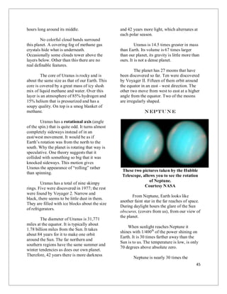 45
hours long around its middle.
No colorful cloud bands surround
this planet. A covering fog of methane gas
crystals hide what is underneath.
Occasionally some clouds tower above the
layers below. Other than this there are no
real definable features.
The core of Uranus is rocky and is
about the same size as that of our Earth. This
core is covered by a great mass of icy slush
mix of liquid methane and water. Over this
layer is an atmosphere of 85% hydrogen and
15% helium that is pressurized and has a
soupy quality. On top is a smog blanket of
methane.
Uranus has a rotational axis (angle
of the spin.) that is quite odd. It turns almost
completely sideways instead of in an
east/west movement. It would be as if
Earth’s rotation was from the north to the
south. Why the planet is rotating that way is
speculative. One theory suggests that it
collided with something so big that it was
knocked sideways. This motion gives
Uranus the appearance of “rolling” rather
than spinning.
Uranus has a total of nine skimpy
rings. Five were discovered in 1977; the rest
were found by Voyager 2. Narrow and
black, there seems to be little dust in them.
They are filled with ice blocks about the size
of refrigerators.
The diameter of Uranus is 31,771
miles at the equator. It is typically about
1.78 billion miles from the Sun. It takes
about 84 years for it to make one orbit
around the Sun. The far northern and
southern regions have the same summer and
winter tendencies as does our own planet.
Therefore, 42 years there is more darkness
and 42 years more light, which alternates at
each polar season.
Uranus is 14.5 times greater in mass
than Earth. Its volume is 67 times larger
than our planet, its gravity is little more than
ours. It is not a dense planet.
The planet has 27 moons that have
been discovered so far. Ten were discovered
by Voyager II. Fifteen of them orbit around
the equator in an east - west direction. The
other two move from west to east at a higher
angle from the equator. Two of the moons
are irregularly shaped.
Neptun e
These two pictures taken by the Hubble
Telescope, allows you to see the rotation
of Neptune.
Courtesy NASA
From Neptune, Earth looks like
another faint star in the far reaches of space.
During daylight hours the glare of the Sun
obscures, (covers from us), from our view of
the planet.
When sunlight reaches Neptune it
shines with 1/400th
of the power shining on
Earth. It is 30 times farther away than the
Sun is to us. The temperature is low, is only
70 degrees above absolute zero.
Neptune is nearly 30 times the
 