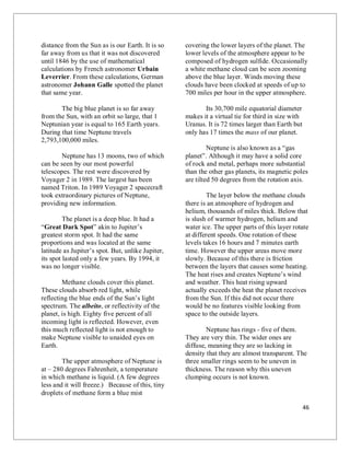 46
distance from the Sun as is our Earth. It is so
far away from us that it was not discovered
until 1846 by the use of mathematical
calculations by French astronomer Urbain
Leverrier. From these calculations, German
astronomer Johann Galle spotted the planet
that same year.
The big blue planet is so far away
from the Sun, with an orbit so large, that 1
Neptunian year is equal to 165 Earth years.
During that time Neptune travels
2,793,100,000 miles.
Neptune has 13 moons, two of which
can be seen by our most powerful
telescopes. The rest were discovered by
Voyager 2 in 1989. The largest has been
named Triton. In 1989 Voyager 2 spacecraft
took extraordinary pictures of Neptune,
providing new information.
The planet is a deep blue. It had a
“Great Dark Spot” akin to Jupiter’s
greatest storm spot. It had the same
proportions and was located at the same
latitude as Jupiter’s spot. But, unlike Jupiter,
its spot lasted only a few years. By 1994, it
was no longer visible.
Methane clouds cover this planet.
These clouds absorb red light, while
reflecting the blue ends of the Sun’s light
spectrum. The albeito, or reflectivity of the
planet, is high. Eighty five percent of all
incoming light is reflected. However, even
this much reflected light is not enough to
make Neptune visible to unaided eyes on
Earth.
The upper atmosphere of Neptune is
at – 280 degrees Fahrenheit, a temperature
in which methane is liquid. (A few degrees
less and it will freeze.) Because of this, tiny
droplets of methane form a blue mist
covering the lower layers of the planet. The
lower levels of the atmosphere appear to be
composed of hydrogen sulfide. Occasionally
a white methane cloud can be seen zooming
above the blue layer. Winds moving these
clouds have been clocked at speeds of up to
700 miles per hour in the upper atmosphere.
Its 30,700 mile equatorial diameter
makes it a virtual tie for third in size with
Uranus. It is 72 times larger than Earth but
only has 17 times the mass of our planet.
Neptune is also known as a “gas
planet”. Although it may have a solid core
of rock and metal, perhaps more substantial
than the other gas planets, its magnetic poles
are tilted 50 degrees from the rotation axis.
The layer below the methane clouds
there is an atmosphere of hydrogen and
helium, thousands of miles thick. Below that
is slush of warmer hydrogen, helium and
water ice. The upper parts of this layer rotate
at different speeds. One rotation of these
levels takes 16 hours and 7 minutes earth
time. However the upper areas move more
slowly. Because of this there is friction
between the layers that causes some heating.
The heat rises and creates Neptune’s wind
and weather. This heat rising upward
actually exceeds the heat the planet receives
from the Sun. If this did not occur there
would be no features visible looking from
space to the outside layers.
Neptune has rings - five of them.
They are very thin. The wider ones are
diffuse, meaning they are so lacking in
density that they are almost transparent. The
three smaller rings seem to be uneven in
thickness. The reason why this uneven
clumping occurs is not known.
 