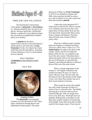 47
The Dw ar f Planets
The International Astronomical
Union defines a planetoid, or dwarf planet
as: orbiting around the Sun, having its own
gravity, having a rigid body, a hydrostatic
balance, a spherical or semi spherical shape,
has not cleared its neighborhood of debris
and is not a satellite.
A plutiod has the above
characteristics and also is beyond Neptune’s
orbital, partly or all of the time. (Trans-
Neptunian). So far, five objects have been
found that meet this description. According
to these definitions, Ceres is a dwarf planet
but not a plutoid.
Plu to id s
All plutoids are also defined as dwarf
planets.
Plu to
Courtesy NASA
This planetoids (now plutoids)
existence was first theorized in 1905. Once
again, calculations through physics and
mathematics found a planet. The actual
discoverer of Pluto was Clyde Tombaugh
in 1930. It was defined as a planet until
2006, when scientists decided to create a
new class of objects in our solar system and
Pluto thus became a plutoid.
It takes this rocky planetoid 247.7
Earth years to orbit the Sun. Pluto is usually
over 3.6 billion miles from the Sun. This
makes Pluto 30 times farther from the Sun
from than Earth. Occasionally Pluto comes
closer to Saturn and Neptune. This lasts
about 20 Earth years of each of Pluto’s
yearly orbits.
Pluto has a different angle of orbital
path from Neptune, so Neptune and Pluto
will never collide. Pluto’s orbit is at a 17%
inclined plane (an angle to the plane of the
ecliptic, which is the level of angle the
planets orbits the Sun. as compared to the
rest of the solar system. If the planet had a
stable and regular orbit on the same plane as
the rest of the planets, it is possible that
Neptune’s gravitational influence could have
thrown Pluto out of the solar system.
Pluto’s average temperature in the
summer is -387 degrees Fahrenheit and
summer last about 50 years. Its winter is
nearly 100 years long. The Sun looks like
the head of a pin at the distance of the length
of one’s arm when Pluto and the Sun are at
their closest respective locations.
Pluto cannot be seen by the unaided
eye; only a large telescope can find it. It
seems to have a yellowish color. The Hubble
telescope gave us pictures that reveal an
unusual landscape, with very bright areas
next to very dark ones. The bright areas are
probably shifting fields of nitrogen ice; the
dark areas could be methane ice interacting
with sunlight. Some other areas that are dark
could be from impact craters. There may be
 