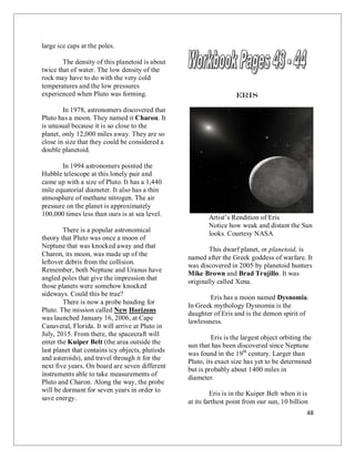 48
large ice caps at the poles.
The density of this planetoid is about
twice that of water. The low density of the
rock may have to do with the very cold
temperatures and the low pressures
experienced when Pluto was forming.
In 1978, astronomers discovered that
Pluto has a moon. They named it Charon. It
is unusual because it is so close to the
planet, only 12,000 miles away. They are so
close in size that they could be considered a
double planetoid.
In 1994 astronomers pointed the
Hubble telescope at this lonely pair and
came up with a size of Pluto. It has a 1,440
mile equatorial diameter. It also has a thin
atmosphere of methane nitrogen. The air
pressure on the planet is approximately
100,000 times less than ours is at sea level.
There is a popular astronomical
theory that Pluto was once a moon of
Neptune that was knocked away and that
Charon, its moon, was made up of the
leftover debris from the collision.
Remember, both Neptune and Uranus have
angled poles that give the impression that
those planets were somehow knocked
sideways. Could this be true?
There is now a probe heading for
Pluto. The mission called New Horizons
was launched January 16, 2006, at Cape
Canaveral, Florida. It will arrive at Pluto in
July, 2015. From there, the spacecraft will
enter the Kuiper Belt (the area outside the
last planet that contains icy objects, plutiods
and asteroids), and travel through it for the
next five years. On board are seven different
instruments able to take measurements of
Pluto and Charon. Along the way, the probe
will be dormant for seven years in order to
save energy.
Eris
Artist’s Rendition of Eris
Notice how weak and distant the Sun
looks. Courtesy NASA
This dwarf planet, or planetoid, is
named after the Greek goddess of warfare. It
was discovered in 2005 by planetoid hunters
Mike Brown and Brad Trujillo. It was
originally called Xena.
Eris has a moon named Dysnomia.
In Greek mythology Dysnomia is the
daughter of Eris and is the demon spirit of
lawlessness.
Eris is the largest object orbiting the
sun that has been discovered since Neptune
was found in the 19th
century. Larger than
Pluto, its exact size has yet to be determined
but is probably about 1400 miles in
diameter.
Eris is in the Kuiper Belt when it is
at its farthest point from our sun, 10 billion
 