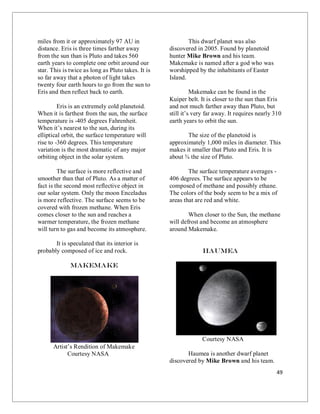 49
miles from it or approximately 97 AU in
distance. Eris is three times farther away
from the sun than is Pluto and takes 560
earth years to complete one orbit around our
star. This is twice as long as Pluto takes. It is
so far away that a photon of light takes
twenty four earth hours to go from the sun to
Eris and then reflect back to earth.
Eris is an extremely cold planetoid.
When it is farthest from the sun, the surface
temperature is -405 degrees Fahrenheit.
When it’s nearest to the sun, during its
elliptical orbit, the surface temperature will
rise to -360 degrees. This temperature
variation is the most dramatic of any major
orbiting object in the solar system.
The surface is more reflective and
smoother than that of Pluto. As a matter of
fact is the second most reflective object in
our solar system. Only the moon Enceladus
is more reflective. The surface seems to be
covered with frozen methane. When Eris
comes closer to the sun and reaches a
warmer temperature, the frozen methane
will turn to gas and become its atmosphere.
It is speculated that its interior is
probably composed of ice and rock.
MakeMake
Artist’s Rendition of Makemake
Courtesy NASA
This dwarf planet was also
discovered in 2005. Found by planetoid
hunter Mike Brown and his team.
Makemake is named after a god who was
worshipped by the inhabitants of Easter
Island.
Makemake can be found in the
Kuiper belt. It is closer to the sun than Eris
and not much farther away than Pluto, but
still it’s very far away. It requires nearly 310
earth years to orbit the sun.
The size of the planetoid is
approximately 1,000 miles in diameter. This
makes it smaller that Pluto and Eris. It is
about ¾ the size of Pluto.
The surface temperature averages -
406 degrees. The surface appears to be
composed of methane and possibly ethane.
The colors of the body seem to be a mix of
areas that are red and white.
When closer to the Sun, the methane
will defrost and become an atmosphere
around Makemake.
Haumea
Courtesy NASA
Haumea is another dwarf planet
discovered by Mike Brown and his team.
 