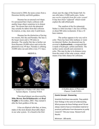 50
Discovered in 2004, the name comes from a
Hawaiian fertility and birth goddess.
Haumea has an unusual oval shape.
It is presumed that it had a collision with
another large object sometime in its distant
past. The moons that circle the planetoid
may actually be debris from that collision.
Its rotation, or day, lasts only 4 earth hours.
Haumea has the distinction of having
two moons, Hai’aka and Namaka. Hai’aka is
the larger moon and is 190 miles in
diameter. The smaller Hai’aka is further out
from Haumea (38,000 miles) and circles the
planetoid every 49 days. Namaka is orbiting
24,000 miles out and orbits every 37.5 days.
Sedna
A comparison of Sedna with other Solar
System objects. Courtesy NASA
This dwarf planet was discovered by
Mike Brown, David Rabinowitz and Brad
Trujillo in November, 2003. They named it
after the Inuit goddess of the sea.
It has an elliptical orbit that, at times,
makes it the most distant observable object
in our solar system. It is found in the Oort
cloud, near the edge of the Kuiper belt. Its
sun orbit takes 12,000 earth years. Sedna
may not be originally from this solar system!
It may have been “captured” which would
explain the odd orbital path.
The smallest of the five planetoid,
Sedna is a little less than ¾ the size of Pluto,
or about 900 miles in diameter. It has a 10
hour rotation.
The surface appears to be very red in
color. There has been little methane or water
ice detected. Rather, the planetoid may be
covered in hydrocarbons, a compound that
is made of hydrogen, carbon and tholin. The
surface seems smooth and consistent in
color. This may be due to its distance away
from the center of the solar system, which
means it has little chance for collisions.
A Hubble photo of Pluto and
Charon. Credit NASA
Cosmic Concept: Discovering
Scientists find these new worlds. They publish
their findings in the name of understanding.
What purpose do these findings serve? Do we
always need to have an immediate material or
practical justification from discoveries to justify
research? Title your essay: Research and
Results.
Minimum : 100 words.
 