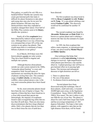 52
Way galaxy, or could it be only fifty to a
hundred billion? Double star systems may
create gravitational pulls that make it
difficult for planet formation to take place
and young stars may also be too new for
planet formation. Old stars may have
destroyed them when they exploded or
somehow changed their nature. Over half of
the Milky Way systems seem to be binary,
(double star systems.)
Nearly all of the exoplanets have
been detected by indirect means and not
seen. Although there is no way of knowing,
it is estimated that at least 10% of the star
systems in our galaxy has planets. That
would mean there is a minimum of many
billions of planets in our galaxy!
As of March, 2010 there were 442
known planets outside our solar system.
They have been found in singular and
multiple star systems.
Although theories about planets
outside our solar system started in the 1800s,
“extrasolar planet hunting” is a new and
competitive field. Several teams of
astronomers are searching the skies for signs
of planets circling their stars. The common
usage of radial velocity, (or detecting a
wobble), when a planet passes a star, is the
way most extrasolar planets have been found
to date.
So far, most extrasolar planets found
have been the size of Jupiter or larger. The
majority of them that have been found are in
a close orbit around their parent star.
Interestingly, the majority of exoplanets
found to date averaged having orbits that are
less than 20 earth days. There are also many
discovered planets that have large elliptical
orbits. Only a few planets that are less than
two to three times the size of earth have
been detected.
The first exoplanet was discovered in
1992 by Bruce Campbell, G.A.H. Walker
and S. Yang. It’s a gas planet orbiting a star
named Gamma Cephie. This discovery
would not be confirmed for another 14
years.
The second exoplanet was found by
Alexander Wolszczan and Dale Friel. It is
known as a pulsar planet and is orbiting a
neutron star that was the remnant of a super
nova event.
In 1995, the first exoplanet that
orbits a main sequence, or mainstream type
of star, was discovered by Michel Mayor
and Didier Queloz.
One technique that helps find
exoplanets is called microlensing. It detects
changes in received - light magnification
when planets pass between a star and the
observer. A planet passing a star will have a
gravitational effect on its passing light
beams. This increase and subsequent
decrease in light distortion can tell us:
1. There is a planet there.
2. The size of that planet.
3. Its distance from its anchoring star.
Several planets have been
discovered using this technique. One of
these planets, small and rocky, is located
20,000 light years away, in the Sagittarius
Constellation. Name: OGLE-2005-BLG-
390Lb. Nice name! The star it orbits is only
one fifth the size of our Sun. The planet is
about five and a half times larger than Earth
and has an average temperature of -364
degrees Fahrenheit. The hope is that rocky
planets, with supportive stars that are the
right distance from them, will be found.
 