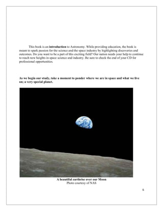 6
This book is an introduction to Astronomy. While providing education, the book is
meant to spark passion for the science and the space industry by highlighting discoveries and
outcomes. Do you want to be a part of this exciting field? Our nation needs your help to continue
to reach new heights in space science and industry. Be sure to check the end of your CD for
professional opportunities.
As we begin our study, take a moment to ponder where we are in space and what we live
on; a very special planet.
A beautiful earthrise over our Moon
Photo courtesy of NAS
 