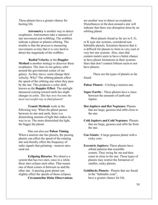 53
These planets have a greater chance for
hosting life.
Astrometry is another way to detect
exoplanets. Astronomers take a measure of
star movement and wobbling. The wobbles
indicate a planet or planets orbiting. The
trouble is that the process is measuring
movements so tiny that it is very hard to
detect the magnitude of the wobbles.
Radial Velocity or the Doppler
Method is another strategy to discover these
exoplanets. The stars in our galaxy orbit
around the gravitational center of our
galaxy. As they move, some change their
velocity. Why? The orbiting planets affect
the speed of the orbiting star when they pass
by the star. This produces a color shift,
known as the Doppler Effect. The starlight
measured coming toward earth has slight
changes in color. This has now become the
most successful way to find planets!
Transit Methods work in the
following way: When the planet passes
between its star and earth, there is a
diminishing amount of light that makes its
way to us. The more diminished the light,
the bigger the planet.
One can also use Pulsar Timing.
When a neutron star has planets, the passing
planets can affect the speed of the rotating
star and thereby effect the frequency of
radio signals that pulsating - neutron stars
send out.
Eclipsing Binaries. We observe a
system that has two stars; once in a while
these stars eclipse each other. That means
one of them comes in between us and the
other star. A passing giant planet can
slightly affect the speeds of those eclipses.
Circumstellar Disks Observations
are another way to detect an exoplanet.
Disturbances in the dust around a star will
indicate that there was disruption done by an
orbiting planet.
Most planets found so far are in F, G,
or K type star systems, considered non
habitable planets. Scientists theorize that it
is difficult for planets to form in very cool or
very hot star systems. Also, stars that
contain metals seem to have a better chance
to have planet formations in their systems.
Stars that don’t contain lithium seem to not
have planets.
These are the types of planets so far
found:
Pulsar Planets - Circling a neutron star.
Super Earths - These planets have a mass
between the amounts of earth and
Jupiter.
Hot Jupiters and Hot Neptunes: Planets
that are large, gaseous and orbit close to
the star.
Cold Jupiters and Cold Neptunes: Planets
that are large, gaseous and orbit far from
the star.
Gas Giants: A large gaseous planet with a
rocky core.
Eccentric Jupiters: These planets have
orbital patterns that resemble
comets. They swing far out and then
come in close to the star. These types of
planets may restrict the formation of
smaller, rocky planets.
Goldilocks Planets: Planets that are found
in the “habitable zone”,
have a greater chance for life.
 