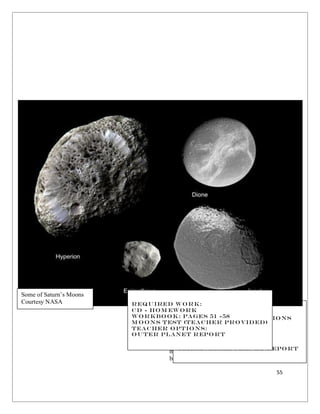55
Many believe that there is only one
moon in the Universe. You, of course, know
better! Some planets are moon poor. Others
Required Work:
CD - Vocabulary
CD - Worksheet Questions
Worksheets: M o 1-4
M oons Test (Teacher
Provided)
Teacher Options:
Terrestrial Planet Report
Some of Saturn’s Moons
Courtesy NASA Required Work:
cD - HOm ework
Workbook: Pages 51 -58
M oons Test (Teacher Provided)
Teacher Options:
Outer planet Report
 
