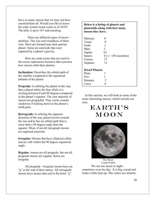 56
have so many moons that we may not have
counted them all. Would you like to know
the solar system moon count as of 2010?
The tally is up to 167 and counting.
There are different types of moon –
satellites. The size and roundness of them
vary. Most are formed near their partner
planet. Some are asteroids that were
captured by a planet’s gravity.
Here are some terms that are used in
the moon exploration business that concerns
how moons orbit their planets:
Inclination: Describes the orbital path of
the satellite compared to the equatorial
latitude of the planet.
Prograde: Is orbiting the planet in the way
that a planet orbits the Sun while it is
circling between 0 and 90 degrees compared
to the planet’s equator. The vast majority of
moons are prograded. They circle counter
clockwise if looking down at the planet’s
north pole.
Retrograde: Is orbiting the opposite
direction of the way planet travels around
the sun and/or has an orbital path that is
more than a 90 degree angle than the
equator. Most, if not all retrograde moons
are captured asteroids.
Irregular: Moons that have elliptical orbits
and are still within the 90 degree equatorial
angle.
Regular: moons are all prograde, but not all
prograde moons are regular. Some are
irregular.
All prograde - irregular moons have an
“a” at the end of their names. All retrograde
moons have names that end in the letter “e”.
In this section, we will look at some of the
more interesting moons, which include our
own.
Earth’s
M oon
The Moon
Credit NASA
We see our moon at night -
sometimes even by day. It is big, round and
looks a little beat up. The colors are whitish-
Below is a listing of planets and
planetoids along with how many
moons they have.
Mercury 0
Venus 0
Earth 1
Mars 2
Jupiter 63
Saturn 61 (+ 150 moonlets)
Uranus 27
Neptune 13
Dwarf Planets
Pluto 1
Eris 1
Haumea 2
Ceres 0
 