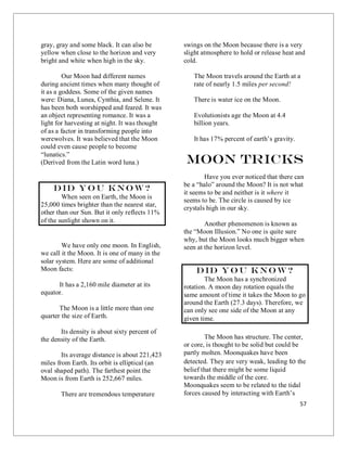 57
gray, gray and some black. It can also be
yellow when close to the horizon and very
bright and white when high in the sky.
Our Moon had different names
during ancient times when many thought of
it as a goddess. Some of the given names
were: Diana, Lunea, Cynthia, and Selene. It
has been both worshipped and feared. It was
an object representing romance. It was a
light for harvesting at night. It was thought
of as a factor in transforming people into
werewolves. It was believed that the Moon
could even cause people to become
“lunatics.”
(Derived from the Latin word luna.)
Did you know?
When seen on Earth, the Moon is
25,000 times brighter than the nearest star,
other than our Sun. But it only reflects 11%
of the sunlight shown on it.
We have only one moon. In English,
we call it the Moon. It is one of many in the
solar system. Here are some of additional
Moon facts:
It has a 2,160 mile diameter at its
equator.
The Moon is a little more than one
quarter the size of Earth.
Its density is about sixty percent of
the density of the Earth.
Its average distance is about 221,423
miles from Earth. Its orbit is elliptical (an
oval shaped path). The farthest point the
Moon is from Earth is 252,667 miles.
There are tremendous temperature
swings on the Moon because there is a very
slight atmosphere to hold or release heat and
cold.
The Moon travels around the Earth at a
rate of nearly 1.5 miles per second!
There is water ice on the Moon.
Evolutionists age the Moon at 4.4
billion years.
It has 17% percent of earth’s gravity.
Moon Tricks
Have you ever noticed that there can
be a “halo” around the Moon? It is not what
it seems to be and neither is it where it
seems to be. The circle is caused by ice
crystals high in our sky.
Another phenomenon is known as
the “Moon Illusion.” No one is quite sure
why, but the Moon looks much bigger when
seen at the horizon level.
Did you know?
The Moon has a synchronized
rotation. A moon day rotation equals the
same amount of time it takes the Moon to go
around the Earth (27.3 days). Therefore, we
can only see one side of the Moon at any
given time.
The Moon has structure. The center,
or core, is thought to be solid but could be
partly molten. Moonquakes have been
detected. They are very weak, leading to the
belief that there might be some liquid
towards the middle of the core.
Moonquakes seem to be related to the tidal
forces caused by interacting with Earth’s
 
