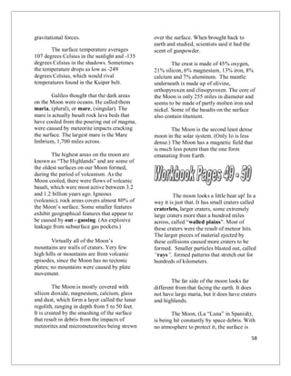 58
gravitational forces.
The surface temperature averages
107 degrees Celsius in the sunlight and -135
degrees Celsius in the shadows. Sometimes
the temperature drops as low as -249
degrees Celsius, which would rival
temperatures found in the Kuiper belt.
Galileo thought that the dark areas
on the Moon were oceans. He called them
maria, (plural), or mare, (singular). The
mare is actually basalt rock lava beds that
have cooled from the pouring out of magma,
were caused by meteorite impacts cracking
the surface. The largest mare is the Mare
Imbrium, 1,700 miles across.
The highest areas on the moon are
known as “The Highlands” and are some of
the oldest surfaces on our Moon formed,
during the period of volcanism. As the
Moon cooled, there were flows of volcanic
basalt, which were most active between 3.2
and 1.2 billion years ago. Igneous
(volcanic), rock areas covers almost 80% of
the Moon’s surface. Some smaller features
exhibit geographical features that appear to
be caused by out - gassing. (An explosive
leakage from subsurface gas pockets.)
Virtually all of the Moon’s
mountains are walls of craters. Very few
high hills or mountains are from volcanic
episodes, since the Moon has no tectonic
plates; no mountains were caused by plate
movement.
The Moon is mostly covered with
silicon dioxide, magnesium, calcium, glass
and dust, which form a layer called the lunar
regolith, ranging in depth from 5 to 50 feet.
It is created by the smashing of the surface
that result in debris from the impacts of
meteorites and micrometeorites being strewn
over the surface. When brought back to
earth and studied, scientists said it had the
scent of gunpowder.
The crust is made of 45% oxygen,
21% silicon, 6% magnesium, 13% iron, 8%
calcium and 7% aluminum. The mantle:
underneath is made up of olivine,
orthopyroxen and clinopyroxen. The core of
the Moon is only 255 miles in diameter and
seems to be made of partly molten iron and
nickel. Some of the basalts on the surface
also contain titanium.
The Moon is the second least dense
moon in the solar system. (Only Io is less
dense.) The Moon has a magnetic field that
is much less potent than the one form
emanating from Earth.
The moon looks a little beat up! In a
way it is just that. It has small craters called
craterlets, larger craters, some extremely
large craters more than a hundred miles
across, called “walled plains”. Most of
these craters were the result of meteor hits.
The larger pieces of material ejected by
these collisions caused more craters to be
formed. Smaller particles blasted out, called
“rays”, formed patterns that stretch out for
hundreds of kilometers.
The far side of the moon looks far
different from that facing the earth. It does
not have large maria, but it does have craters
and highlands.
The Moon, (La “Luna” in Spanish),
is being hit constantly by space debris. With
no atmosphere to protect it, the surface is
 