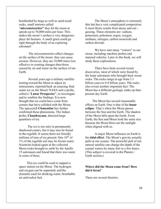 59
bombarded by large as well as sand-sized
rocks, small meteors called
“micrometeorites” they hit the moon at
speeds up to 70,000 miles per hour. This
makes the moon’s surface a very dangerous
place for humans. A small grain could go
right through the body of an exploring
astronaut!
The micrometeorites affect changes
on the surface of the moon: they can cause
erosion. However, they are 10,000 times less
effective in creating changes than those
caused by air and water on the surface of our
Earth.
Several years ago a military satellite
turning toward the Moon to adjust its
instruments, reported back an amazing find:
water ice on the Moon! NASA sent a probe,
called a “Lunar Prospector”, to investigate
and to confirm the findings. It is now
thought that ice could have come from
comets that have collided with the Moon.
The spacecraft Clementine has further
confirmed these phenomena. The Indian
probe, Chandrayaan, detected large
quantities of ice.
The ice is not only in permanently
shadowed craters, but it may also be found
in the regolith. It seems there are literally
millions of tons of ice present. One 10th
of
1% of the regolith soil may be frozen water.
Scientists looked again at the collected
Moon rocks brought to earth by the Apollo
15 astronauts and found that there was water
in some of them.
This ice could be used to support a
space station on the Moon. The hydrogen
and oxygen can be separated, and the
elements used for drinking water, breathable
air and rocket fuel.
The Moon’s atmosphere is extremely
thin but has a very complicated composition.
It most likely results from decay and out -
gassing. These elements are: sodium,
potassium, polonium, argon, oxygen,
methane, nitrogen, carbon monoxide and
carbon dioxide.
We have sent many “visitors” to our
moon, including machine probes and
manned vehicles. Later in this book, we will
study these explorations.
There have been several recent
discoveries, most of which were found by
the lunar astronauts who brought back moon
rocks. The rocks range in age from 3.1
billion years to 4.4 billion years. The rocks
also reveal another important fact: The
Moon has a different geologic make up than
present day Earth.
The Moon has several measurable
effects on Earth. One is that of the lunar
eclipse. That’s when the Moon passes
between the Sun and the Earth. The shadow
of the Moon falls upon the Earth. From
Earth, the Sun and Moon look the same size
because the Moon blots out the sunlight
when aligned with us.
A major Moon influence on Earth is
the tidal effect. The Moon’s gravity actually
pulls at our oceans. The powerful pull of our
natural satellite can change the depth of the
coastal waters by many feet in a few hours.
(This subject is covered in the Planets /
Earth section.)
Where did the Moon come from? How
did it form?
There are several theories:
 