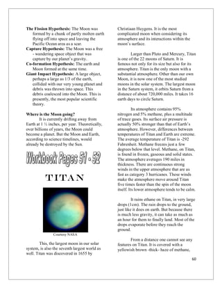 60
The Fission Hypothesis: The Moon was
formed by a chunk of partly molten earth
flying off into space and leaving the
Pacific Ocean area as a scar.
Capture Hypothesis: The Moon was a free
- wandering space object that was
capture by our planet’s gravity.
Co-formation Hypothesis: The earth and
Moon formed at the same time.
Giant Impact Hypothesis: A large object,
perhaps a large as 1/3 of the earth,
collided with our very young planet and
debris was thrown into space. This
debris coalesced into the Moon. This is
presently, the most popular scientific
theory.
Where is the Moon going?
It is currently drifting away from
Earth at 1 ½ inches, per year. Theoretically,
over billions of years, the Moon could
become a planet. But the Moon and Earth,
according to science timelines, would
already be destroyed by the Sun.
Titan
Courtesy NASA
This, the largest moon in our solar
system, is also the seventh largest world as
well. Titan was discovered in 1655 by
Christiaan Huygens. It is the most
complicated moon when considering its
atmosphere and its interactions within the
moon’s surface.
Larger than Pluto and Mercury, Titan
is one of the 22 moons of Saturn. It is
famous not only for its size but also for its
atmosphere. Titan is the only moon with a
substantial atmosphere. Other than our own
Moon, it is now one of the most studied
moons in the solar system. The largest moon
in the Saturn system, it orbits Saturn from a
distance of about 720,000 miles. It takes 16
earth days to circle Saturn.
Its atmosphere contains 95%
nitrogen and 5% methane, plus a multitude
of trace gases. Its surface air pressure is
actually 50% stronger than that of Earth’s
atmosphere. However, differences between
temperatures of Titan and Earth are extreme.
The average temperature of Titan is -292
Fahrenheit. Methane freezes just a few
degrees below that level. Methane, on Titan,
is found in frozen, gaseous and solid states.
The atmosphere averages 190 miles in
thickness. There are continuous strong
winds in the upper atmosphere that are as
fast as category 3 hurricanes. These winds
make the atmosphere move around Titan
five times faster than the spin of the moon
itself. Its lower atmosphere tends to be calm.
It rains ethane on Titan, in very large
drops (1cm). The rain drops to the ground,
just like it does on earth. But because there
is much less gravity, it can take as much as
an hour for them to finally land. Most of the
drops evaporate before they reach the
ground.
From a distance one cannot see any
features on Titan. It is covered with a
yellowish brown -thick- haze of methane,
 