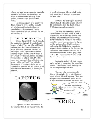 61
ethane, and acetylene compounds. It actually
snows on this moon! The snowflakes are
made of methane and fall slowly to the
ground, due to the light gravity of this
world.
Every day appears to be gloomy on
Titan. The sky is brown and the sunlight
gives little more illumination than our
moonlight provides. A day on Titan is 16
Earth days long. Eight are dark and, the rest
are gloomily lit.
Did you know?
During the recent fly - by of Titan, by
the space probe Cassini, it recorded radar
images of lakes! They are filled with liquid
hydrocarbons. This makes Titan the only
place, other than Earth, that is known to
have liquid lakes! Many of the lakes look
like they may be filled in impact craters or
are a result of volcanism. Others look like a
typical filled - in lake on earth. Does this
mean there is an equivalent to Earth’s water
cycle working on Titan? Time will tell.
Saturn takes 29 years to orbit the sun. As
observations continue, we will be able to tell
whether there is seasonality to these liquid
deposits.
Iapetus
Courtesy NASA
Iapetus is the third largest moon in
the Saturn system. It is a peculiar world that
is very bright on one side, very dark on the
other. (One side is ten times brighter than
the other side).
Iapetus is the third largest moon that
orbits Saturn. It orbits at a distance of about
2.1 million miles from the planet. It takes
79.33 days to complete one orbit.
The light side looks like a typical
cratered moon. The other side is as dark as
charcoal and has virtually no features. The
darkness may have to do with collecting
dust from the moon Phoebe or maybe that
part of the moon is more exposed to the sun
and the ice has melted. The Cassini space
probe arrived in 2004 tried to investigate
why this situation exists. So far, there are no
conclusions. Iapetus has polar water ice. It
also has frozen carbon dioxide lying on its
surface. This moon is a little less than half
the size of our Moon.
Iapetus has a clearly defined equator
and is marked by a mountain line around the
middle. From a distance, this feature gives
the moon a glued together look.
There are other moons that orbit
Saturn. Mimas looks like a typical battered
moon. Mimas, Rheas, Enceladus, Dione, and
Tethys are midsized moons. These worlds,
as well as the smaller moons, are airless and
icy.
Ariel
Your Solar System has so
many moons. How did you
grow them all?
 