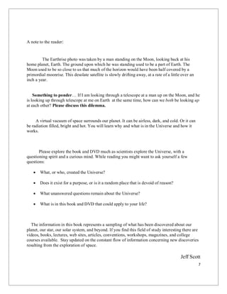 7
A note to the reader:
The Earthrise photo was taken by a man standing on the Moon, looking back at his
home planet, Earth. The ground upon which he was standing used to be a part of Earth. The
Moon used to be so close to us that much of the horizon would have been half covered by a
primordial moonrise. This desolate satellite is slowly drifting away, at a rate of a little over an
inch a year.
Something to ponder… If I am looking through a telescope at a man up on the Moon, and he
is looking up through telescope at me on Earth at the same time, how can we both be looking up
at each other? Please discuss this dilemma.
A virtual vacuum of space surrounds our planet. It can be airless, dark, and cold. Or it can
be radiation filled, bright and hot. You will learn why and what is in the Universe and how it
works.
Please explore the book and DVD much as scientists explore the Universe, with a
questioning spirit and a curious mind. While reading you might want to ask yourself a few
questions:
 What, or who, created the Universe?
 Does it exist for a purpose, or is it a random place that is devoid of reason?
 What unanswered questions remain about the Universe?
 What is in this book and DVD that could apply to your life?
The information in this book represents a sampling of what has been discovered about our
planet, our star, our solar system, and beyond. If you find this field of study interesting there are
videos, books, lectures, web sites, articles, conventions, workshops, magazines, and college
courses available. Stay updated on the constant flow of information concerning new discoveries
resulting from the exploration of space.
Jeff Scott
 