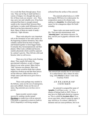 68
it is a rock that floats through space. Sizes
vary. They can be big or small and have a
variety of shapes. It is thought that quite a
few of these rocks are mineral - rich. They
may carry rare and valuable ores. It has been
estimated that there is enough mineral
wealth in the Asteroid Belt, between Mars
and Jupiter, to make multi billionaires of all!
Much iron has been detected in some of
them. Many of them are made of sandy –
relatively - light silicates.
These rocks played a very important
role in the formation of our solar system. In
the beginning of planet formation, they often
collided, melted from the heat of impact,
and bonded together to form bigger hunks.
Eventually they formed planetoids and then
planets. Other rocks collided and became
smaller planetoids which could be captured
by a planet’s gravity. They fell into orbit and
became what we call moons.
There are a lot of these rocks floating
about. They usually fall under the
gravitational influence, or pull, of bigger
objects in our solar system. Many form a
“belt” between two planets: Mars and
Jupiter. Some scientists think that a planet
might have broken up and that these pieces
are the leftovers. Others believe this is
simply space junk that never got to form a
new planet.
These rocks perhaps may number in
the billions; some are the size of sand grains,
peas and softballs. Some are the size of
states. Big asteroids can even have micro
gravity.
Japan recently scored a major
success by sending a probe named
Hayabusa to rendezvous with an asteroid.
(The probe is expected to return to Earth in
2010.) Hopefully it will bring samples
collected from the surface of the asteroid.
The asteroid called Itokawa is 1,800
feet long by 900 feet at its widest point. Its
composition seems to be silicate rock,
making it a chondrite. Its orbital paths may
cause it to be a dangerous object for Earth
someday.
Space rocks can mean much in your
life. They provide entertainment with
“shooting stars” and meteor showers. Or
they can kill you in gigantic collisions with
Earth.
The asteroid Ida actually has its own moon!
It is called Dactyl. Ida is about 36 miles
long, while Dactyl is about 1 mile wide.
Courtesy NASA
An Exam ple o f
Co n cern
An asteroid is assigned the name of
Apophis. It will have a one – in - five
chance of hitting Earth in 2029. Worse, it
may have its flight path altered as it passes
us. This is called the keyhole effect. If so,
seven years later, when it comes by again, it
may well hit us. It is about 1,000 feet in
diameter and can cause problems, but in on
 