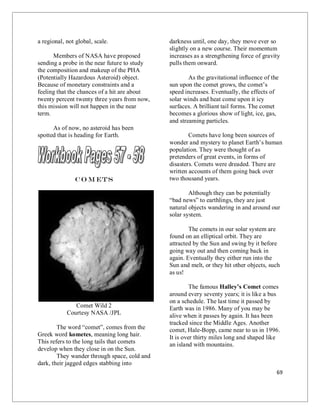 69
a regional, not global, scale.
Members of NASA have proposed
sending a probe in the near future to study
the composition and makeup of the PHA
(Potentially Hazardous Asteroid) object.
Because of monetary constraints and a
feeling that the chances of a hit are about
twenty percent twenty three years from now,
this mission will not happen in the near
term.
As of now, no asteroid has been
spotted that is heading for Earth.
Co m ets
Comet Wild 2
Courtesy NASA /JPL
The word “comet”, comes from the
Greek word kometes, meaning long hair.
This refers to the long tails that comets
develop when they close in on the Sun.
They wander through space, cold and
dark, their jagged edges stabbing into
darkness until, one day, they move ever so
slightly on a new course. Their momentum
increases as a strengthening force of gravity
pulls them onward.
As the gravitational influence of the
sun upon the comet grows, the comet’s
speed increases. Eventually, the effects of
solar winds and heat come upon it icy
surfaces. A brilliant tail forms. The comet
becomes a glorious show of light, ice, gas,
and streaming particles.
Comets have long been sources of
wonder and mystery to planet Earth’s human
population. They were thought of as
pretenders of great events, in forms of
disasters. Comets were dreaded. There are
written accounts of them going back over
two thousand years.
Although they can be potentially
“bad news” to earthlings, they are just
natural objects wandering in and around our
solar system.
The comets in our solar system are
found on an elliptical orbit. They are
attracted by the Sun and swing by it before
going way out and then coming back in
again. Eventually they either run into the
Sun and melt, or they hit other objects, such
as us!
The famous Halley’s Comet comes
around every seventy years; it is like a bus
on a schedule. The last time it passed by
Earth was in 1986. Many of you may be
alive when it passes by again. It has been
tracked since the Middle Ages. Another
comet, Hale-Bopp, came near to us in 1996.
It is over thirty miles long and shaped like
an island with mountains.
 